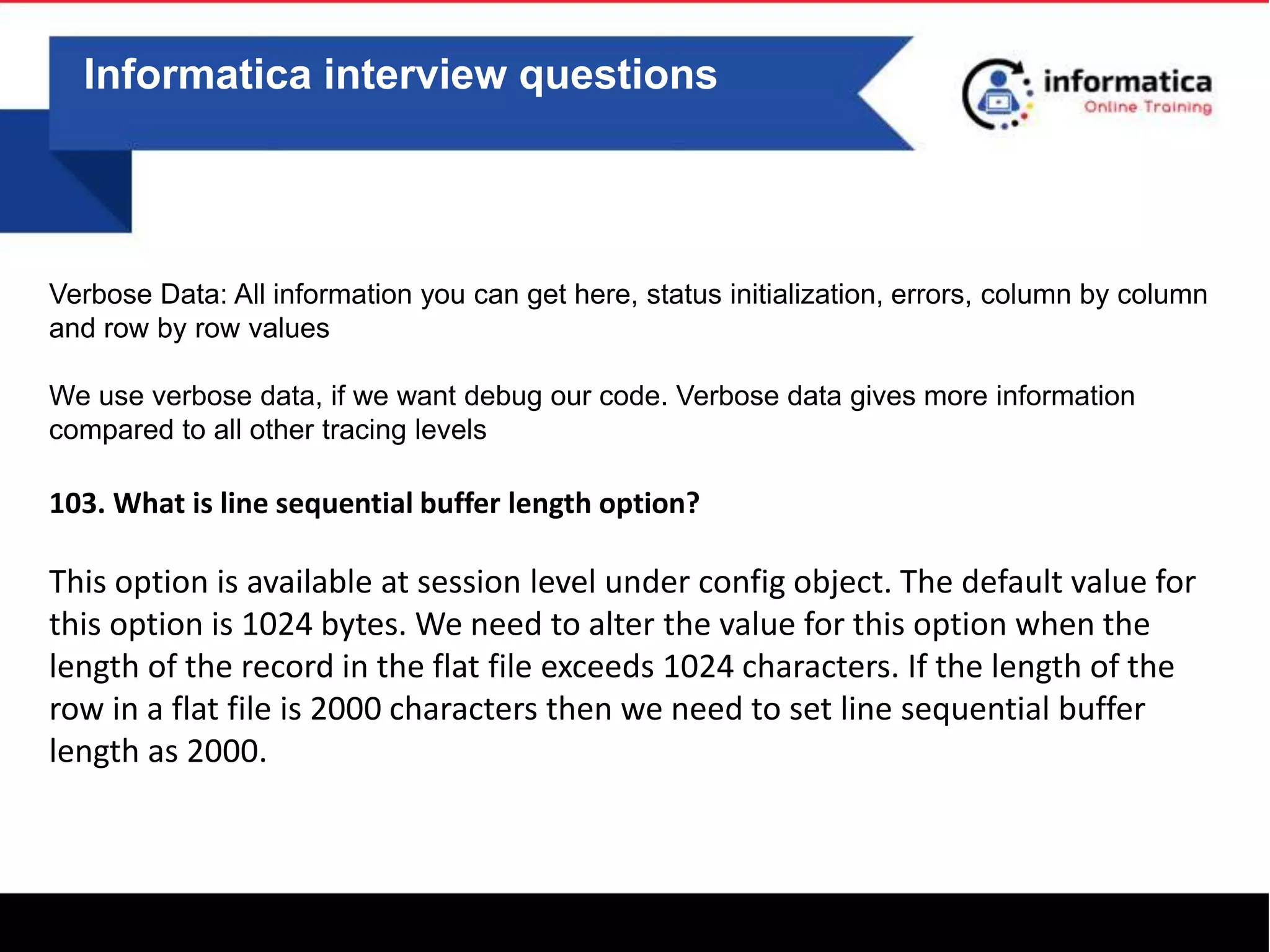 Informatica interview questions
Verbose Data: All information you can get here, status initialization, errors, column by column
and row by row values
We use verbose data, if we want debug our code. Verbose data gives more information
compared to all other tracing levels
103. What is line sequential buffer length option?
This option is available at session level under config object. The default value for
this option is 1024 bytes. We need to alter the value for this option when the
length of the record in the flat file exceeds 1024 characters. If the length of the
row in a flat file is 2000 characters then we need to set line sequential buffer
length as 2000.
 