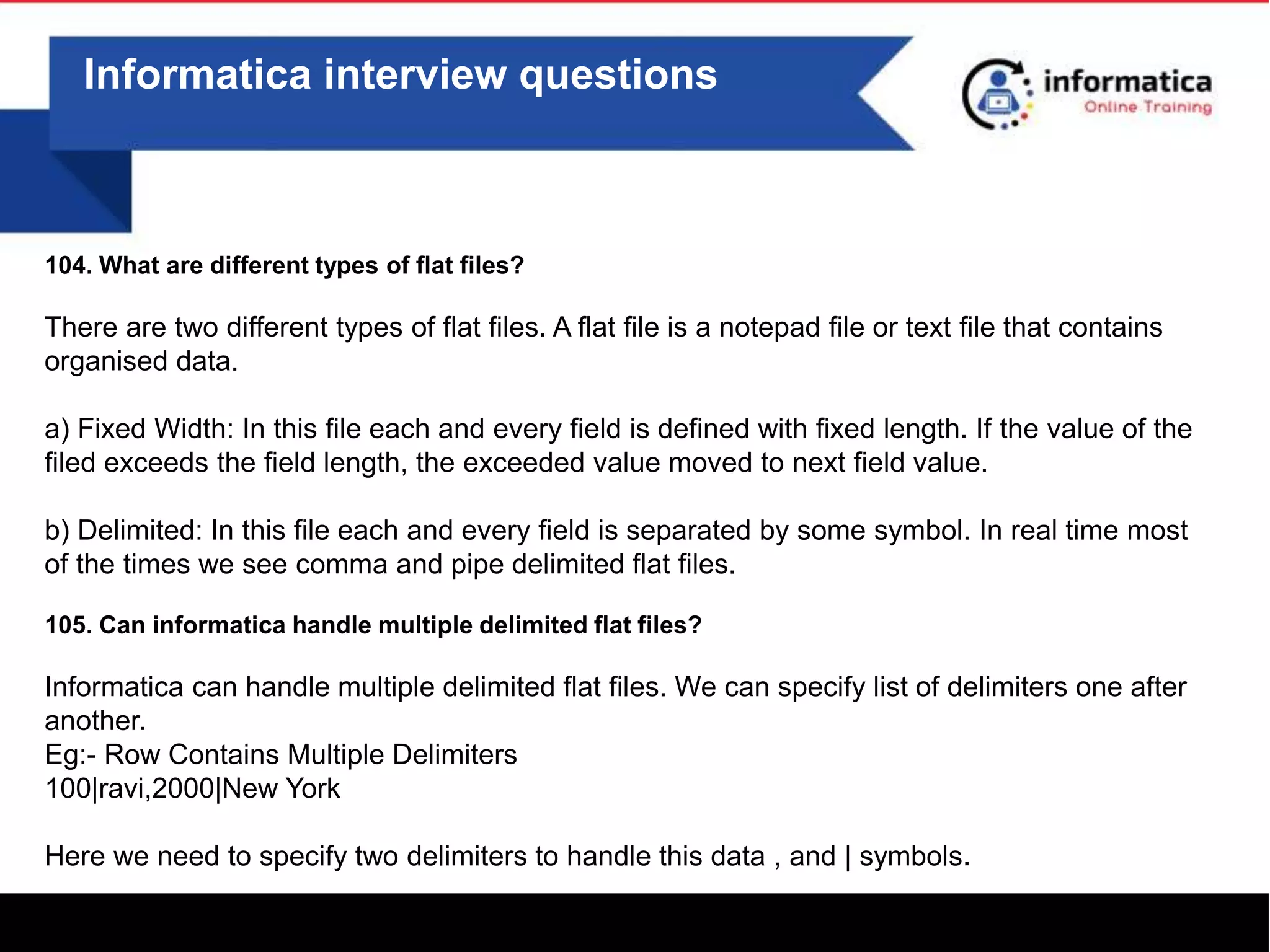 0
Informatica interview questions
104. What are different types of flat files?
There are two different types of flat files. A flat file is a notepad file or text file that contains
organised data.
a) Fixed Width: In this file each and every field is defined with fixed length. If the value of the
filed exceeds the field length, the exceeded value moved to next field value.
b) Delimited: In this file each and every field is separated by some symbol. In real time most
of the times we see comma and pipe delimited flat files.
105. Can informatica handle multiple delimited flat files?
Informatica can handle multiple delimited flat files. We can specify list of delimiters one after
another.
Eg:- Row Contains Multiple Delimiters
100|ravi,2000|New York
Here we need to specify two delimiters to handle this data , and | symbols.
 