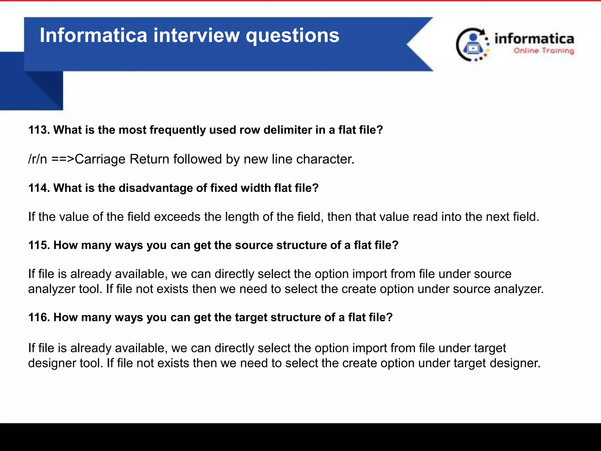 0
Informatica interview questions
113. What is the most frequently used row delimiter in a flat file?
/r/n ==>Carriage Return followed by new line character.
114. What is the disadvantage of fixed width flat file?
If the value of the field exceeds the length of the field, then that value read into the next field.
115. How many ways you can get the source structure of a flat file?
If file is already available, we can directly select the option import from file under source
analyzer tool. If file not exists then we need to select the create option under source analyzer.
116. How many ways you can get the target structure of a flat file?
If file is already available, we can directly select the option import from file under target
designer tool. If file not exists then we need to select the create option under target designer.
 