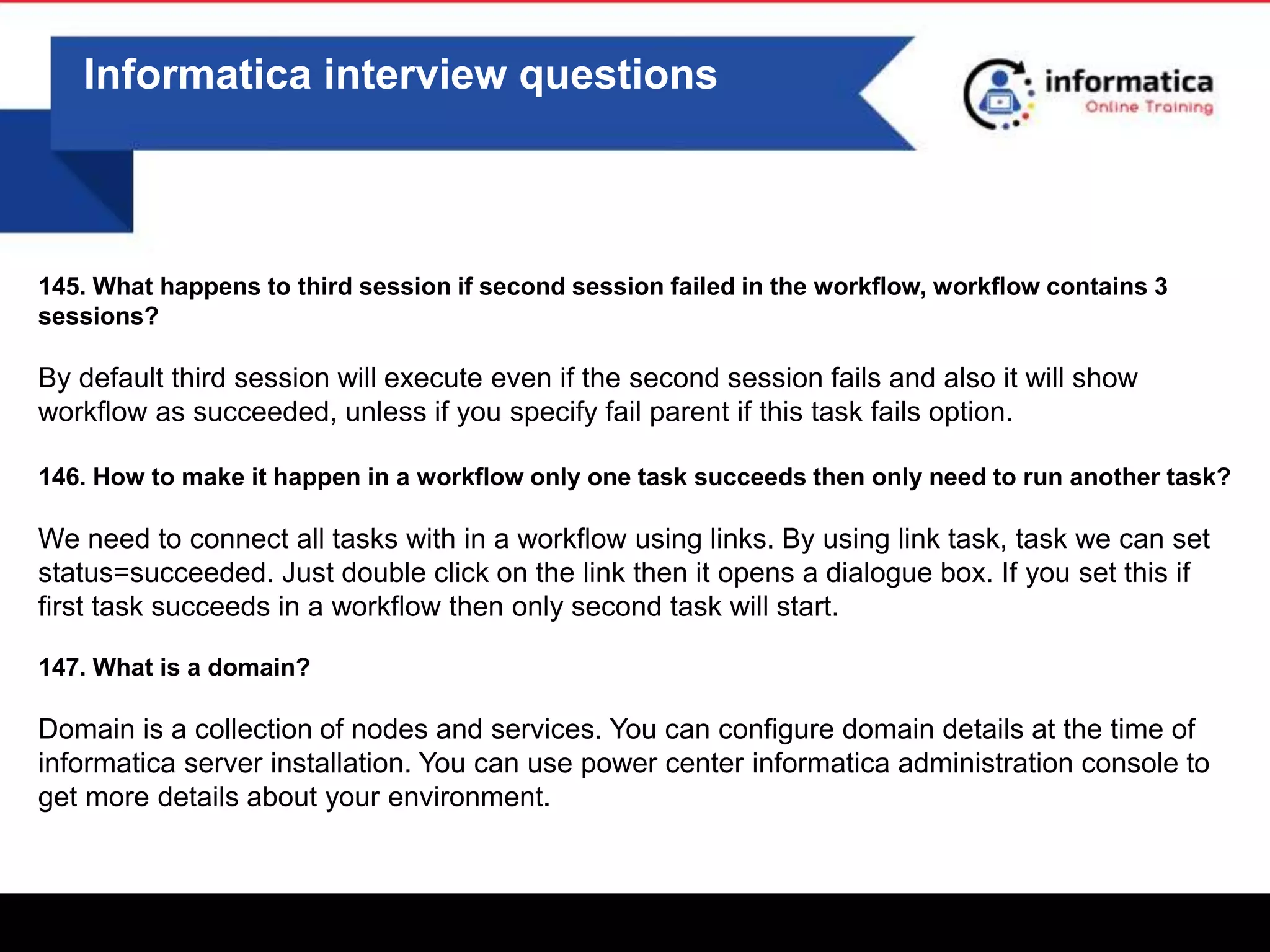 0
Informatica interview questions
145. What happens to third session if second session failed in the workflow, workflow contains 3
sessions?
By default third session will execute even if the second session fails and also it will show
workflow as succeeded, unless if you specify fail parent if this task fails option.
146. How to make it happen in a workflow only one task succeeds then only need to run another task?
We need to connect all tasks with in a workflow using links. By using link task, task we can set
status=succeeded. Just double click on the link then it opens a dialogue box. If you set this if
first task succeeds in a workflow then only second task will start.
147. What is a domain?
Domain is a collection of nodes and services. You can configure domain details at the time of
informatica server installation. You can use power center informatica administration console to
get more details about your environment.
 