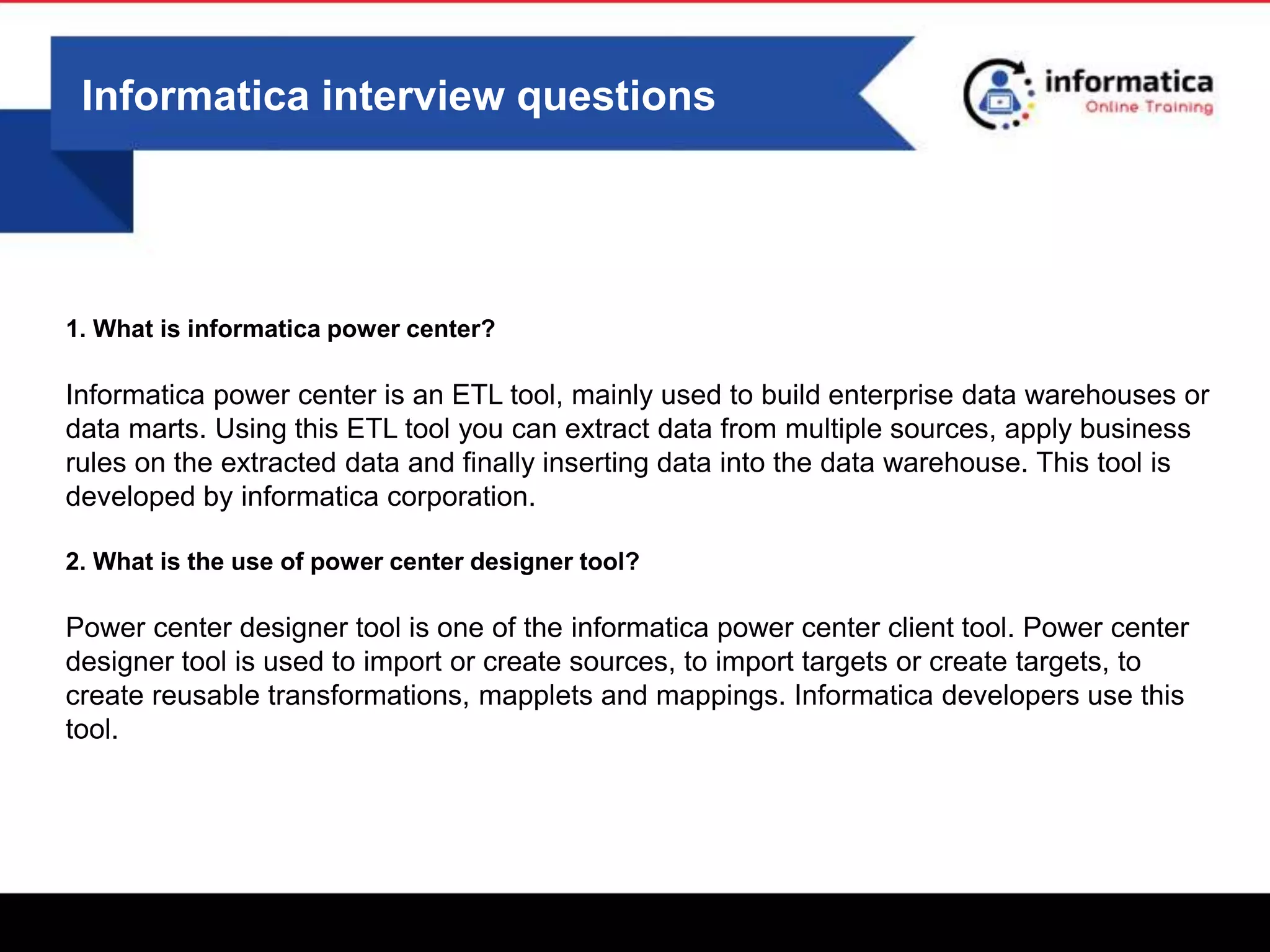 Informatica interview questions
1. What is informatica power center?
Informatica power center is an ETL tool, mainly used to build enterprise data warehouses or
data marts. Using this ETL tool you can extract data from multiple sources, apply business
rules on the extracted data and finally inserting data into the data warehouse. This tool is
developed by informatica corporation.
2. What is the use of power center designer tool?
Power center designer tool is one of the informatica power center client tool. Power center
designer tool is used to import or create sources, to import targets or create targets, to
create reusable transformations, mapplets and mappings. Informatica developers use this
tool.
 