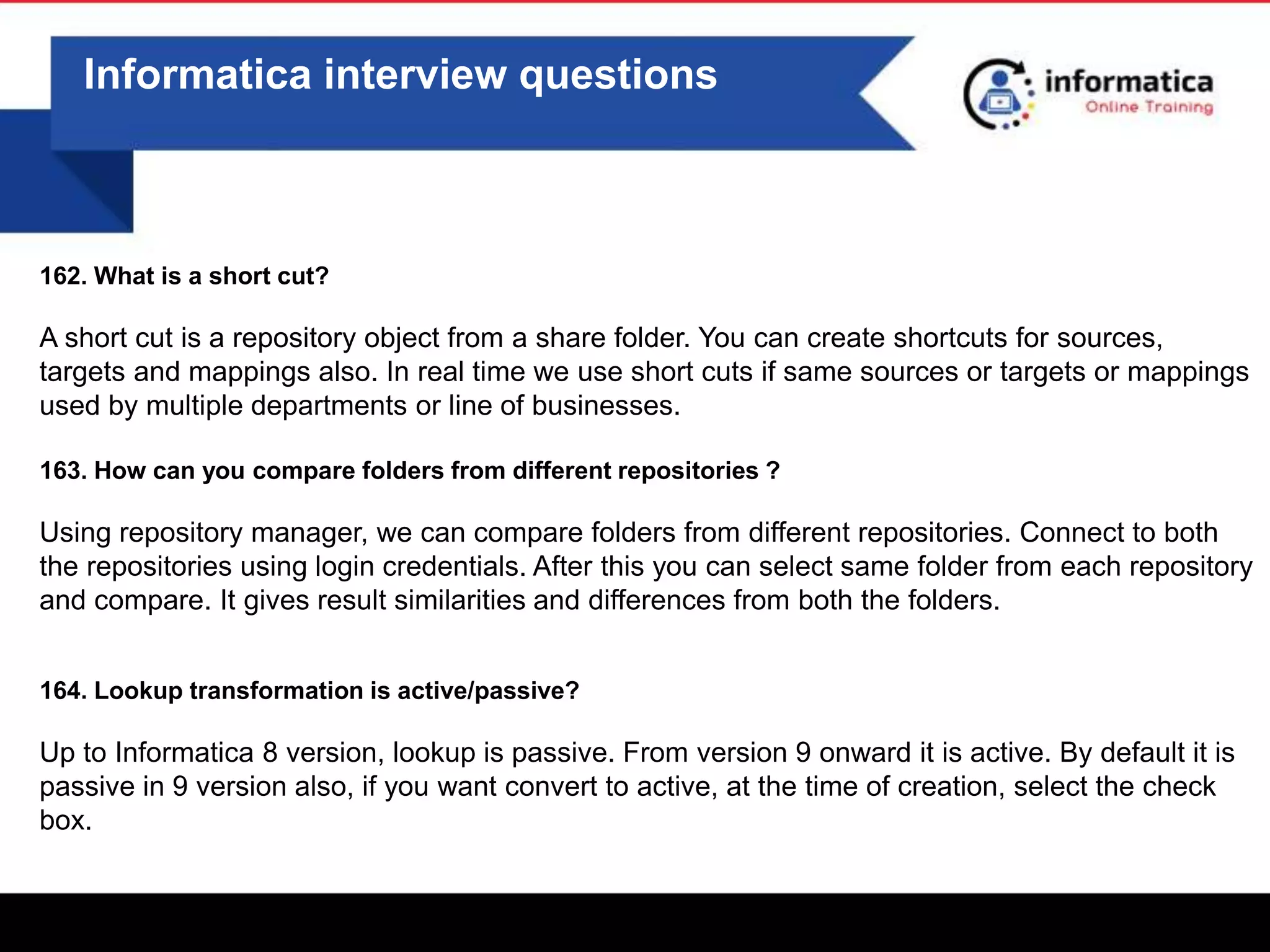 0
Informatica interview questions
162. What is a short cut?
A short cut is a repository object from a share folder. You can create shortcuts for sources,
targets and mappings also. In real time we use short cuts if same sources or targets or mappings
used by multiple departments or line of businesses.
163. How can you compare folders from different repositories ?
Using repository manager, we can compare folders from different repositories. Connect to both
the repositories using login credentials. After this you can select same folder from each repository
and compare. It gives result similarities and differences from both the folders.
164. Lookup transformation is active/passive?
Up to Informatica 8 version, lookup is passive. From version 9 onward it is active. By default it is
passive in 9 version also, if you want convert to active, at the time of creation, select the check
box.
 