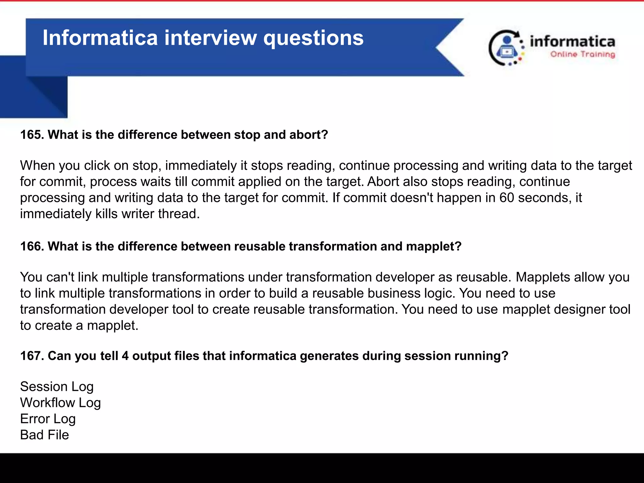 0
Informatica interview questions
165. What is the difference between stop and abort?
When you click on stop, immediately it stops reading, continue processing and writing data to the target
for commit, process waits till commit applied on the target. Abort also stops reading, continue
processing and writing data to the target for commit. If commit doesn't happen in 60 seconds, it
immediately kills writer thread.
166. What is the difference between reusable transformation and mapplet?
You can't link multiple transformations under transformation developer as reusable. Mapplets allow you
to link multiple transformations in order to build a reusable business logic. You need to use
transformation developer tool to create reusable transformation. You need to use mapplet designer tool
to create a mapplet.
167. Can you tell 4 output files that informatica generates during session running?
Session Log
Workflow Log
Error Log
Bad File
 