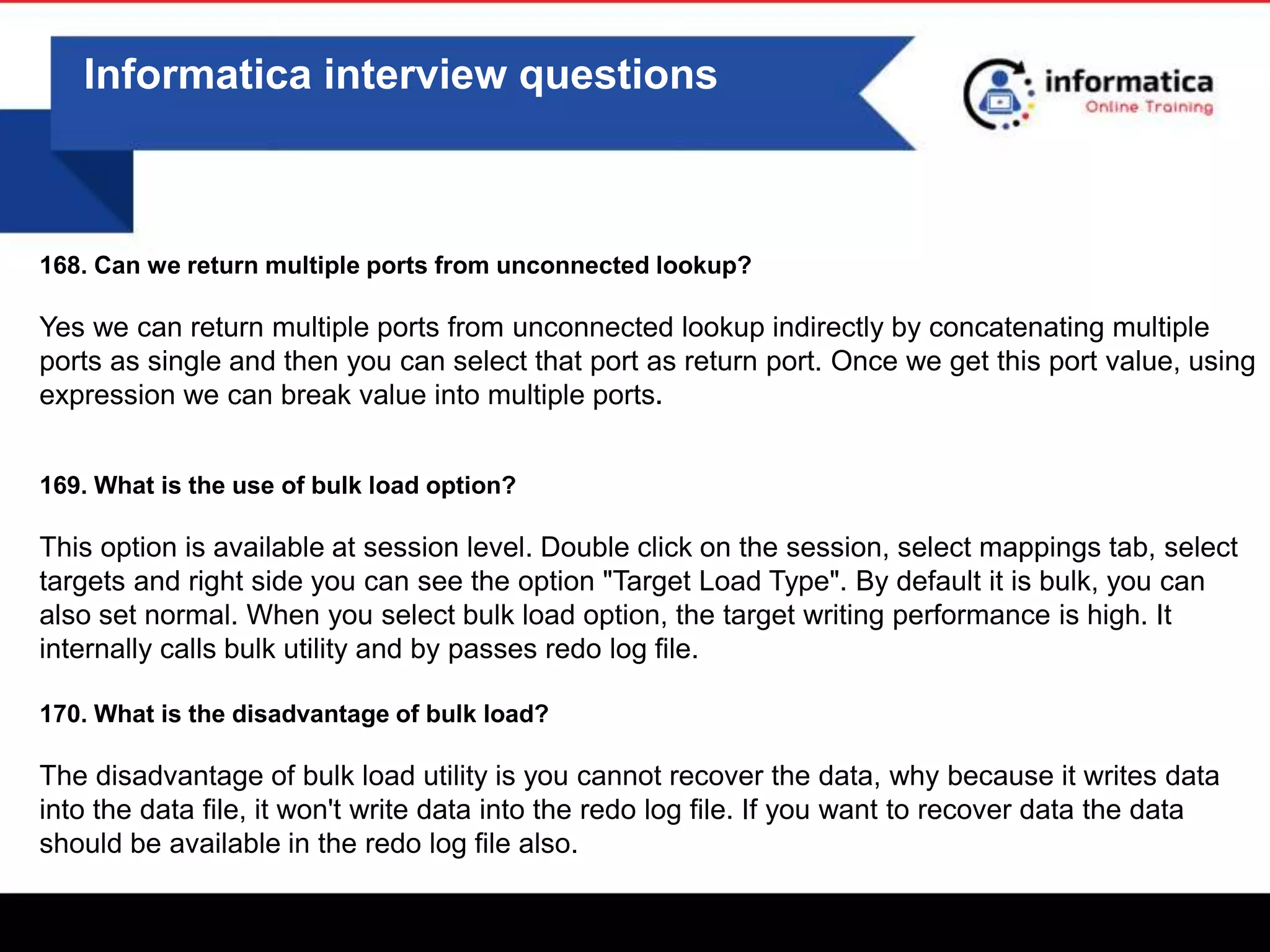 0
Informatica interview questions
168. Can we return multiple ports from unconnected lookup?
Yes we can return multiple ports from unconnected lookup indirectly by concatenating multiple
ports as single and then you can select that port as return port. Once we get this port value, using
expression we can break value into multiple ports.
169. What is the use of bulk load option?
This option is available at session level. Double click on the session, select mappings tab, select
targets and right side you can see the option "Target Load Type". By default it is bulk, you can
also set normal. When you select bulk load option, the target writing performance is high. It
internally calls bulk utility and by passes redo log file.
170. What is the disadvantage of bulk load?
The disadvantage of bulk load utility is you cannot recover the data, why because it writes data
into the data file, it won't write data into the redo log file. If you want to recover data the data
should be available in the redo log file also.
 