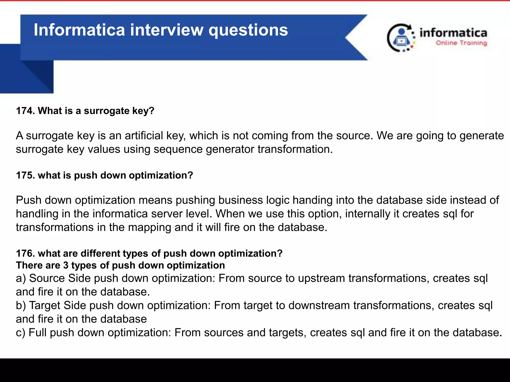 0
Informatica interview questions
174. What is a surrogate key?
A surrogate key is an artificial key, which is not coming from the source. We are going to generate
surrogate key values using sequence generator transformation.
175. what is push down optimization?
Push down optimization means pushing business logic handing into the database side instead of
handling in the informatica server level. When we use this option, internally it creates sql for
transformations in the mapping and it will fire on the database.
176. what are different types of push down optimization?
There are 3 types of push down optimization
a) Source Side push down optimization: From source to upstream transformations, creates sql
and fire it on the database.
b) Target Side push down optimization: From target to downstream transformations, creates sql
and fire it on the database
c) Full push down optimization: From sources and targets, creates sql and fire it on the database.
 