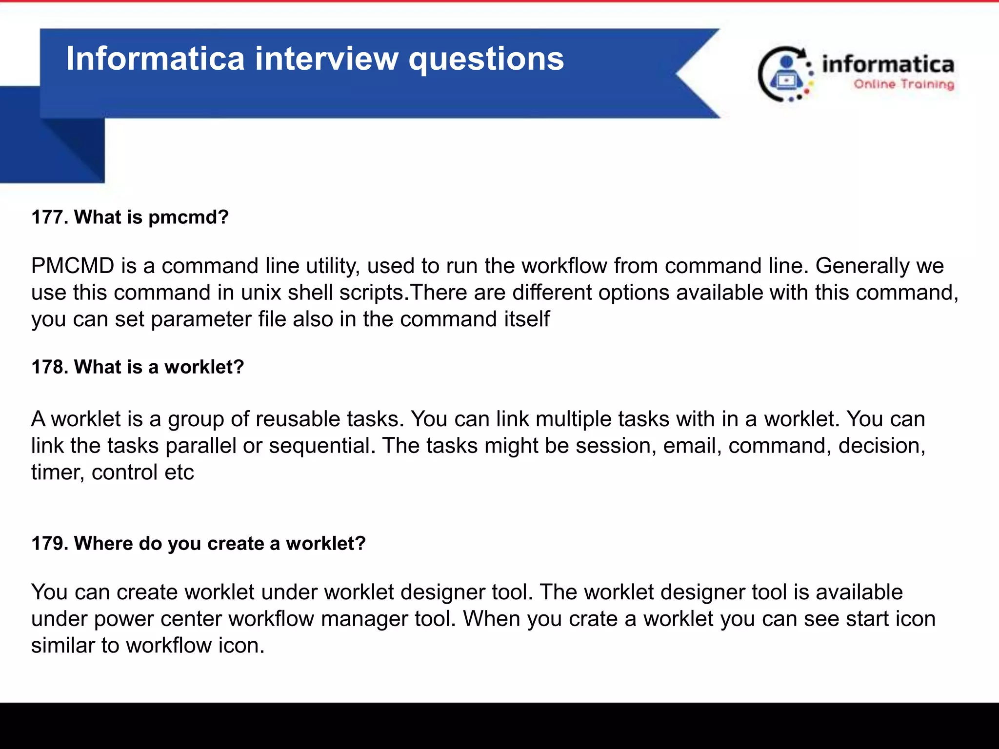 0
Informatica interview questions
177. What is pmcmd?
PMCMD is a command line utility, used to run the workflow from command line. Generally we
use this command in unix shell scripts.There are different options available with this command,
you can set parameter file also in the command itself
178. What is a worklet?
A worklet is a group of reusable tasks. You can link multiple tasks with in a worklet. You can
link the tasks parallel or sequential. The tasks might be session, email, command, decision,
timer, control etc
179. Where do you create a worklet?
You can create worklet under worklet designer tool. The worklet designer tool is available
under power center workflow manager tool. When you crate a worklet you can see start icon
similar to workflow icon.
 