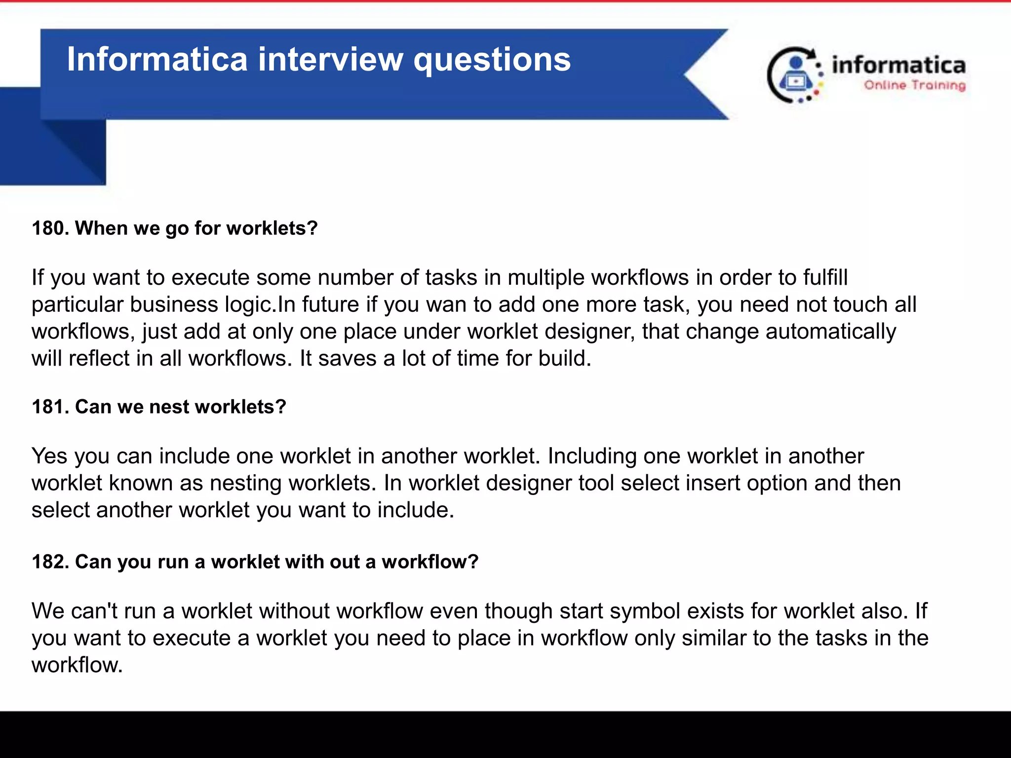0
Informatica interview questions
180. When we go for worklets?
If you want to execute some number of tasks in multiple workflows in order to fulfill
particular business logic.In future if you wan to add one more task, you need not touch all
workflows, just add at only one place under worklet designer, that change automatically
will reflect in all workflows. It saves a lot of time for build.
181. Can we nest worklets?
Yes you can include one worklet in another worklet. Including one worklet in another
worklet known as nesting worklets. In worklet designer tool select insert option and then
select another worklet you want to include.
182. Can you run a worklet with out a workflow?
We can't run a worklet without workflow even though start symbol exists for worklet also. If
you want to execute a worklet you need to place in workflow only similar to the tasks in the
workflow.
 