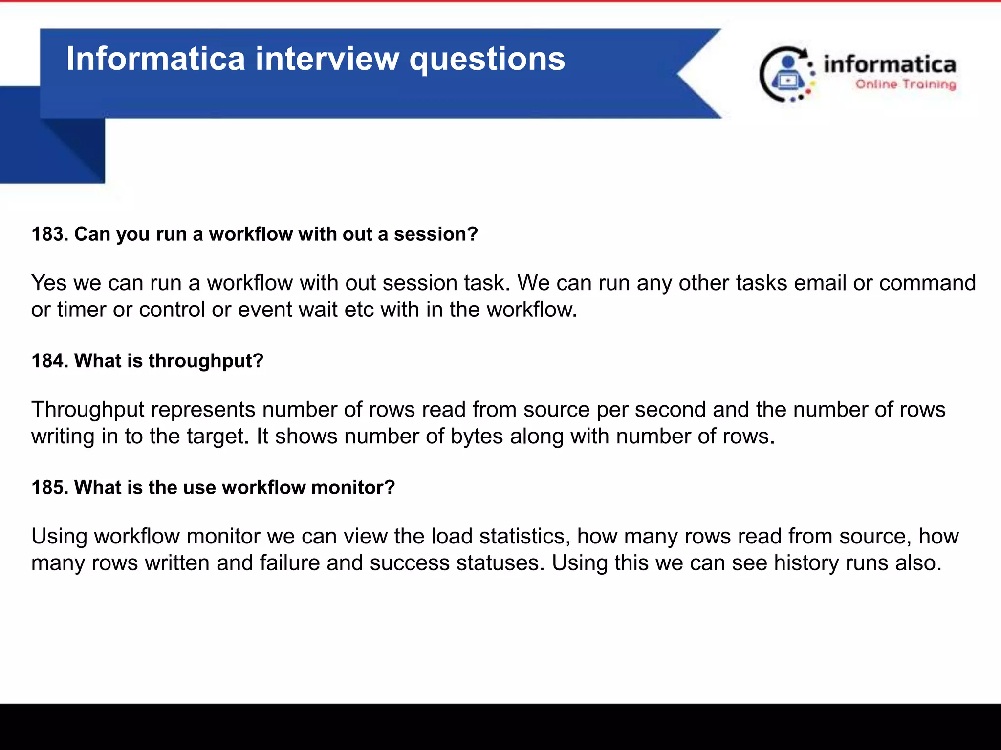 0
Informatica interview questions
183. Can you run a workflow with out a session?
Yes we can run a workflow with out session task. We can run any other tasks email or command
or timer or control or event wait etc with in the workflow.
184. What is throughput?
Throughput represents number of rows read from source per second and the number of rows
writing in to the target. It shows number of bytes along with number of rows.
185. What is the use workflow monitor?
Using workflow monitor we can view the load statistics, how many rows read from source, how
many rows written and failure and success statuses. Using this we can see history runs also.
 