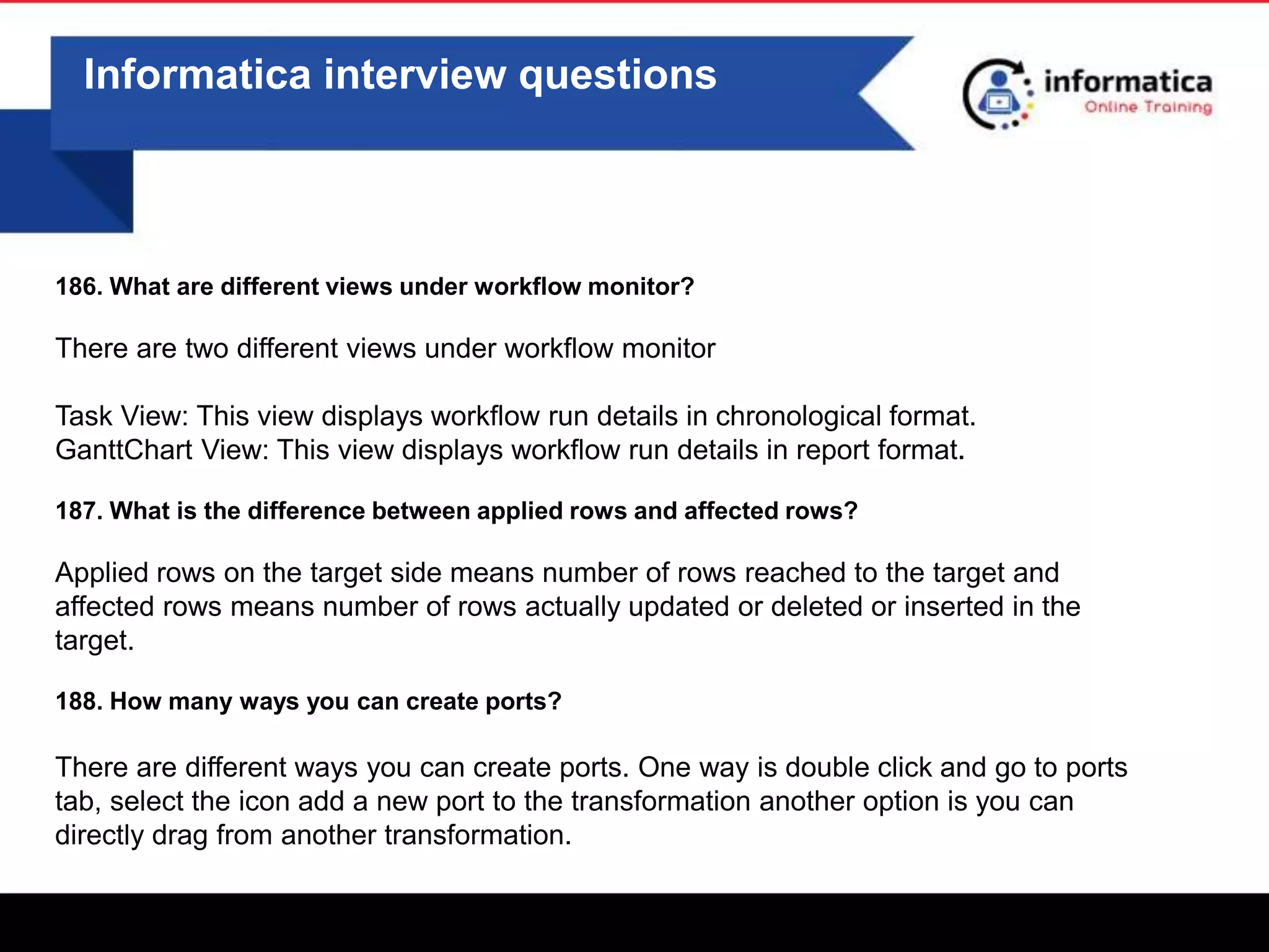 0
Informatica interview questions
186. What are different views under workflow monitor?
There are two different views under workflow monitor
Task View: This view displays workflow run details in chronological format.
GanttChart View: This view displays workflow run details in report format.
187. What is the difference between applied rows and affected rows?
Applied rows on the target side means number of rows reached to the target and
affected rows means number of rows actually updated or deleted or inserted in the
target.
188. How many ways you can create ports?
There are different ways you can create ports. One way is double click and go to ports
tab, select the icon add a new port to the transformation another option is you can
directly drag from another transformation.
 