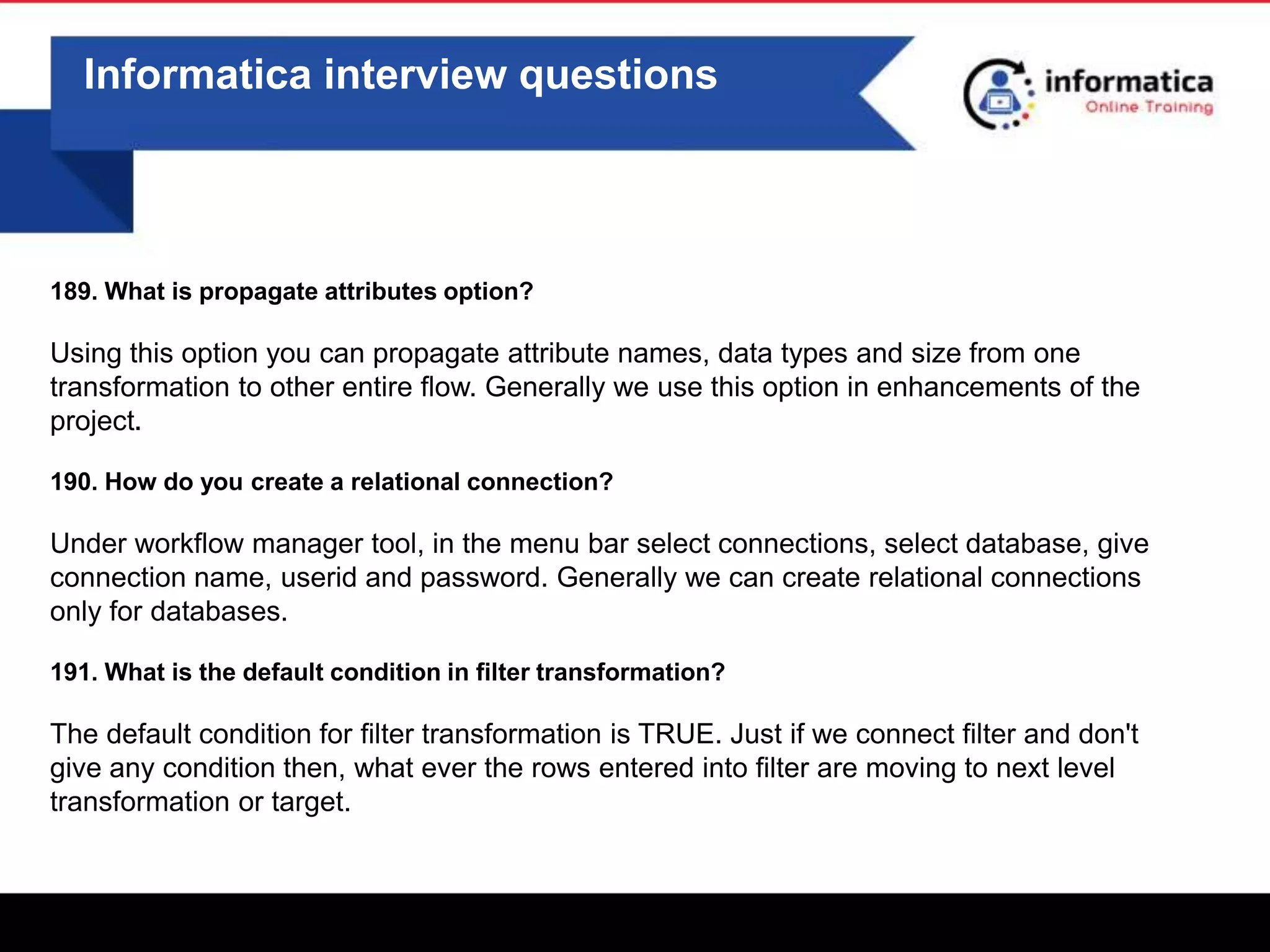 0
Informatica interview questions
189. What is propagate attributes option?
Using this option you can propagate attribute names, data types and size from one
transformation to other entire flow. Generally we use this option in enhancements of the
project.
190. How do you create a relational connection?
Under workflow manager tool, in the menu bar select connections, select database, give
connection name, userid and password. Generally we can create relational connections
only for databases.
191. What is the default condition in filter transformation?
The default condition for filter transformation is TRUE. Just if we connect filter and don't
give any condition then, what ever the rows entered into filter are moving to next level
transformation or target.
 