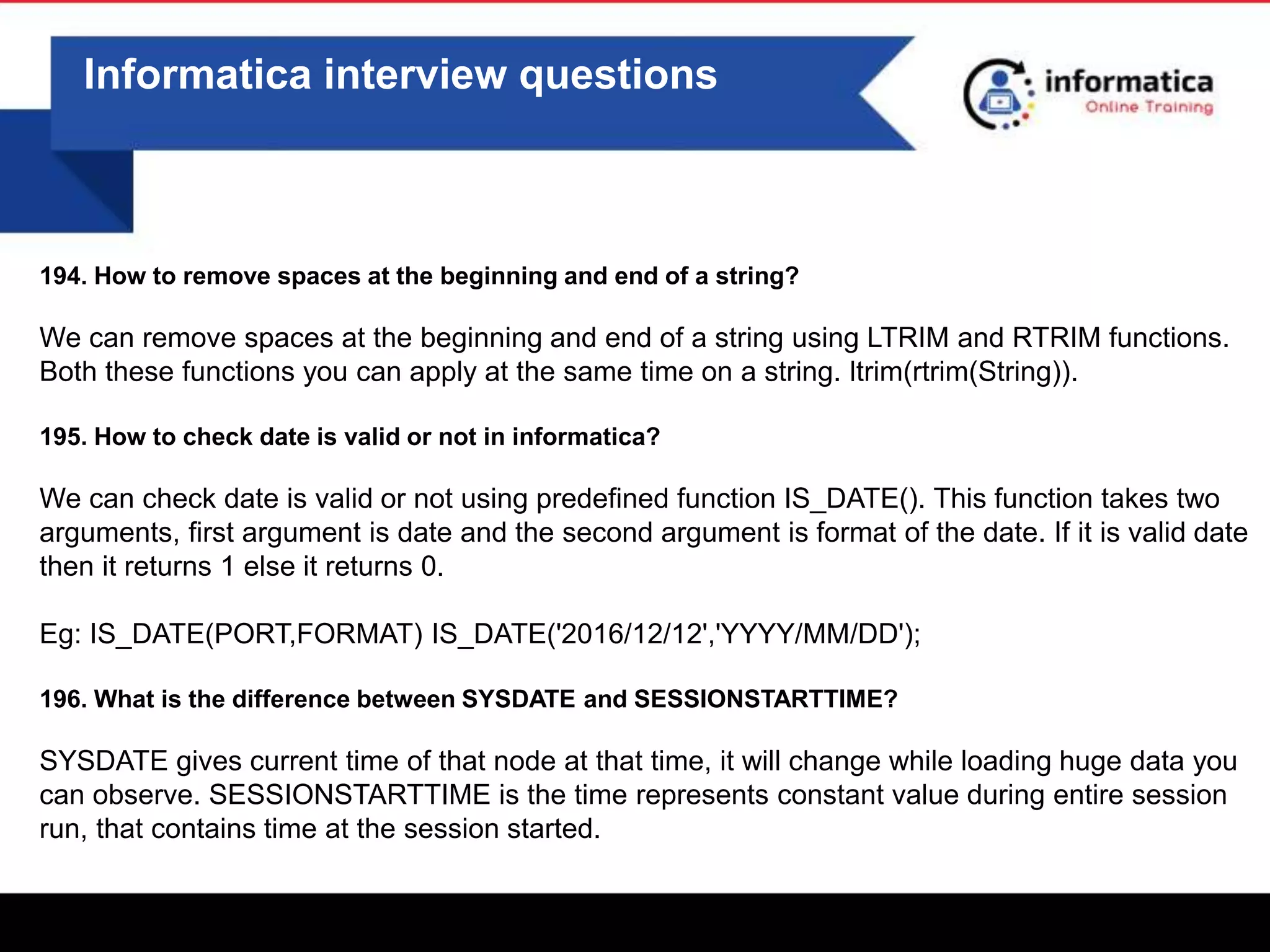 0
Informatica interview questions
194. How to remove spaces at the beginning and end of a string?
We can remove spaces at the beginning and end of a string using LTRIM and RTRIM functions.
Both these functions you can apply at the same time on a string. ltrim(rtrim(String)).
195. How to check date is valid or not in informatica?
We can check date is valid or not using predefined function IS_DATE(). This function takes two
arguments, first argument is date and the second argument is format of the date. If it is valid date
then it returns 1 else it returns 0.
Eg: IS_DATE(PORT,FORMAT) IS_DATE('2016/12/12','YYYY/MM/DD');
196. What is the difference between SYSDATE and SESSIONSTARTTIME?
SYSDATE gives current time of that node at that time, it will change while loading huge data you
can observe. SESSIONSTARTTIME is the time represents constant value during entire session
run, that contains time at the session started.
 
