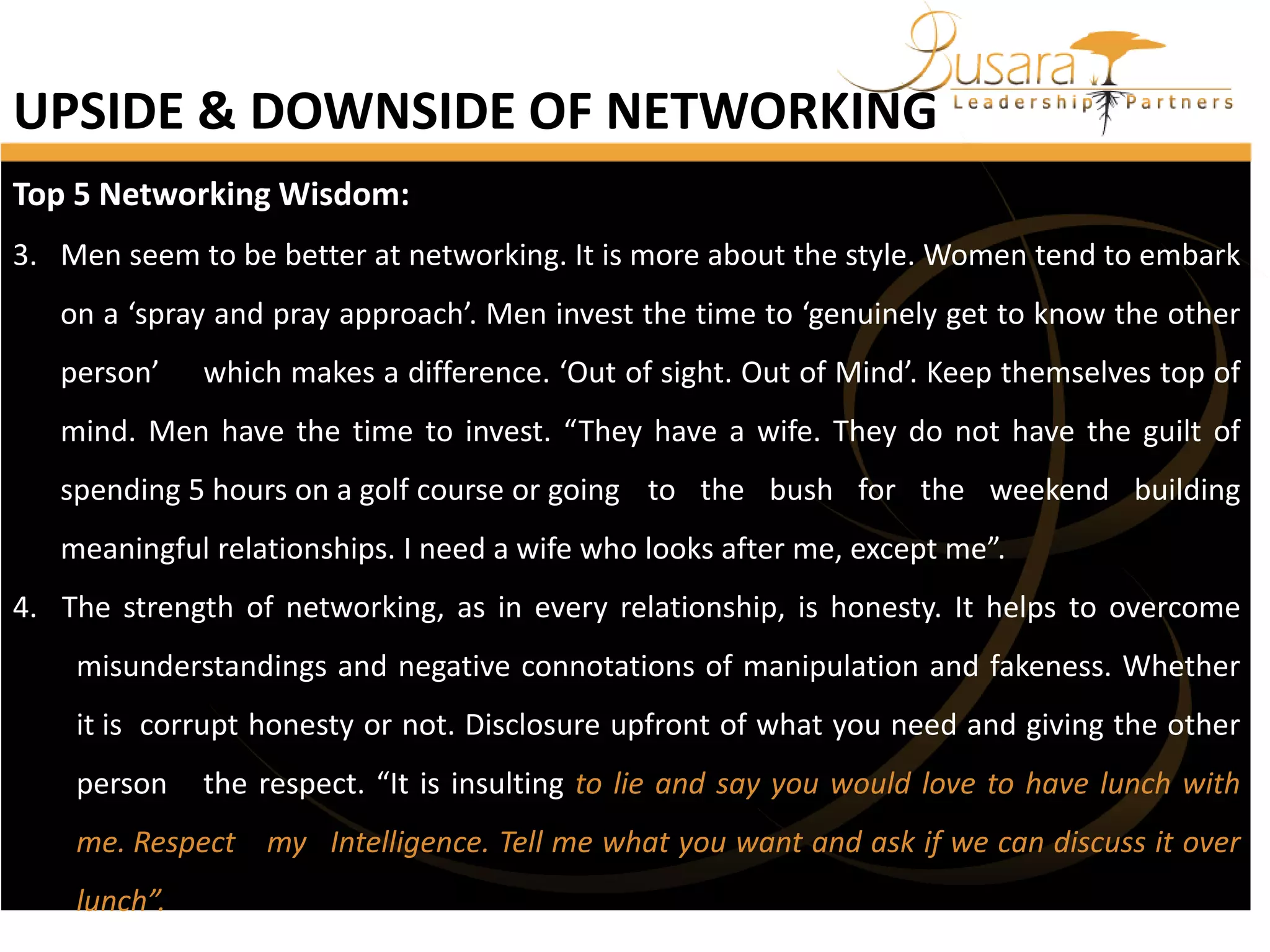UPSIDE & DOWNSIDE OF NETWORKING
Top 5 Networking Wisdom:
3. Men seem to be better at networking. It is more about the style. Women tend to embark
on a ‘spray and pray approach’. Men invest the time to ‘genuinely get to know the other
person’

which makes a difference. ‘Out of sight. Out of Mind’. Keep themselves top of

mind. Men have the time to invest. “They have a wife. They do not have the guilt of
spending 5 hours on a golf course or going to the bush for the weekend building
meaningful relationships. I need a wife who looks after me, except me”.
4. The strength of networking, as in every relationship, is honesty. It helps to overcome
misunderstandings and negative connotations of manipulation and fakeness. Whether
it is corrupt honesty or not. Disclosure upfront of what you need and giving the other
person

the respect. “It is insulting to lie and say you would love to have lunch with

me. Respect my Intelligence. Tell me what you want and ask if we can discuss it over

lunch”.

 