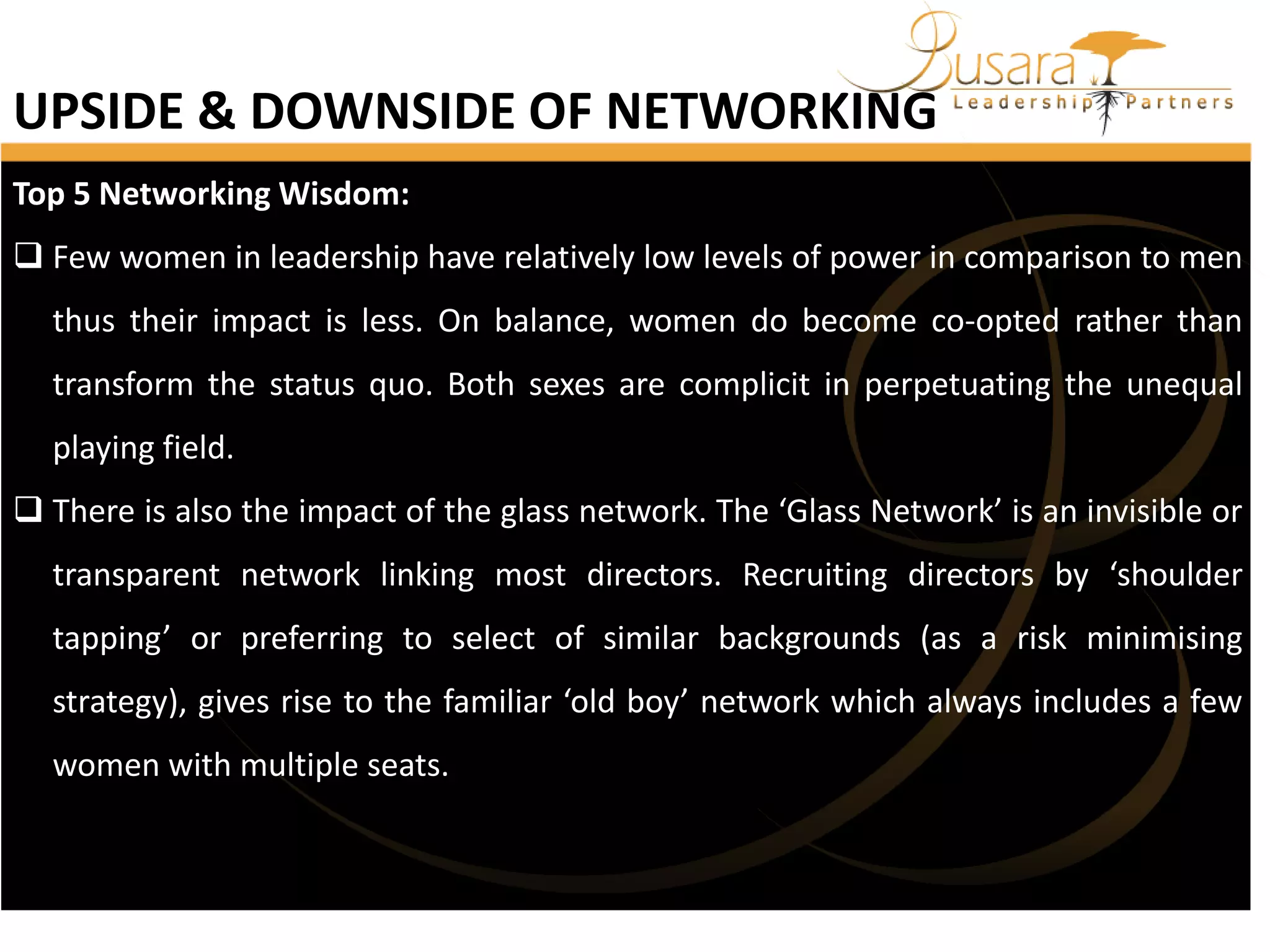 UPSIDE & DOWNSIDE OF NETWORKING
Top 5 Networking Wisdom:
 Few women in leadership have relatively low levels of power in comparison to men
thus their impact is less. On balance, women do become co-opted rather than
transform the status quo. Both sexes are complicit in perpetuating the unequal
playing field.
 There is also the impact of the glass network. The ‘Glass Network’ is an invisible or

transparent network linking most directors. Recruiting directors by ‘shoulder
tapping’ or preferring to select of similar backgrounds (as a risk minimising
strategy), gives rise to the familiar ‘old boy’ network which always includes a few
women with multiple seats.

 