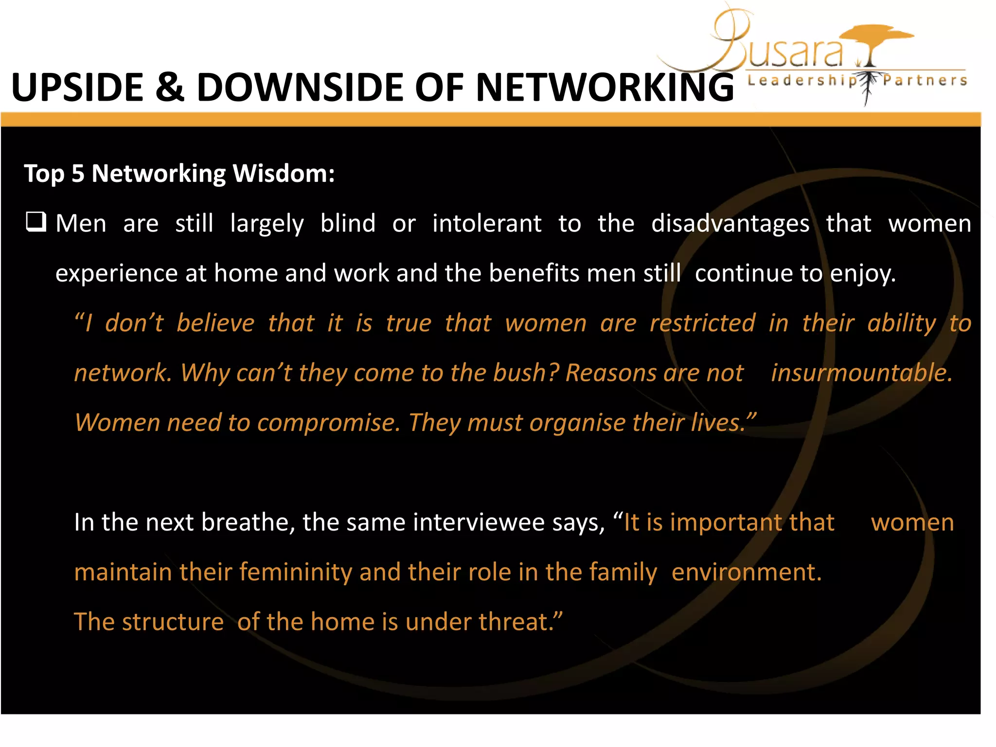 UPSIDE & DOWNSIDE OF NETWORKING
Top 5 Networking Wisdom:
 Men are still largely blind or intolerant to the disadvantages that women
experience at home and work and the benefits men still continue to enjoy.
“I don’t believe that it is true that women are restricted in their ability to
network. Why can’t they come to the bush? Reasons are not insurmountable.
Women need to compromise. They must organise their lives.”

In the next breathe, the same interviewee says, “It is important that
maintain their femininity and their role in the family environment.
The structure of the home is under threat.”

women

 