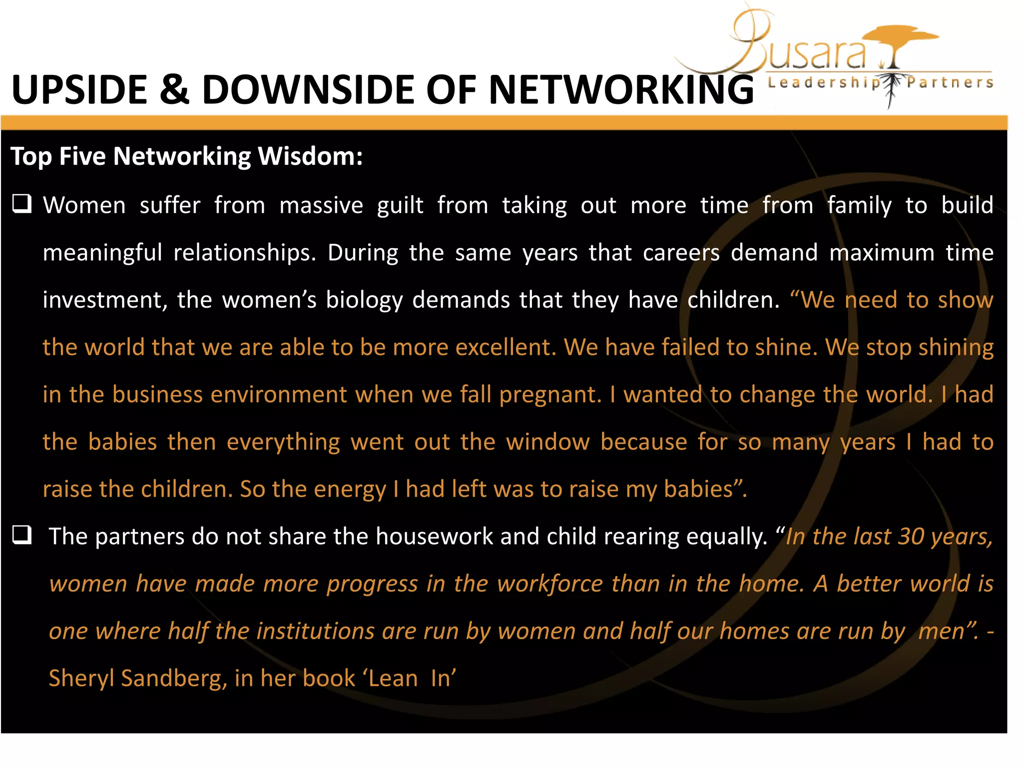 UPSIDE & DOWNSIDE OF NETWORKING
Top Five Networking Wisdom:
 Women suffer from massive guilt from taking out more time from family to build
meaningful relationships. During the same years that careers demand maximum time
investment, the women’s biology demands that they have children. “We need to show
the world that we are able to be more excellent. We have failed to shine. We stop shining
in the business environment when we fall pregnant. I wanted to change the world. I had
the babies then everything went out the window because for so many years I had to
raise the children. So the energy I had left was to raise my babies”.
 The partners do not share the housework and child rearing equally. “In the last 30 years,
women have made more progress in the workforce than in the home. A better world is

one where half the institutions are run by women and half our homes are run by men”. Sheryl Sandberg, in her book ‘Lean In’

 