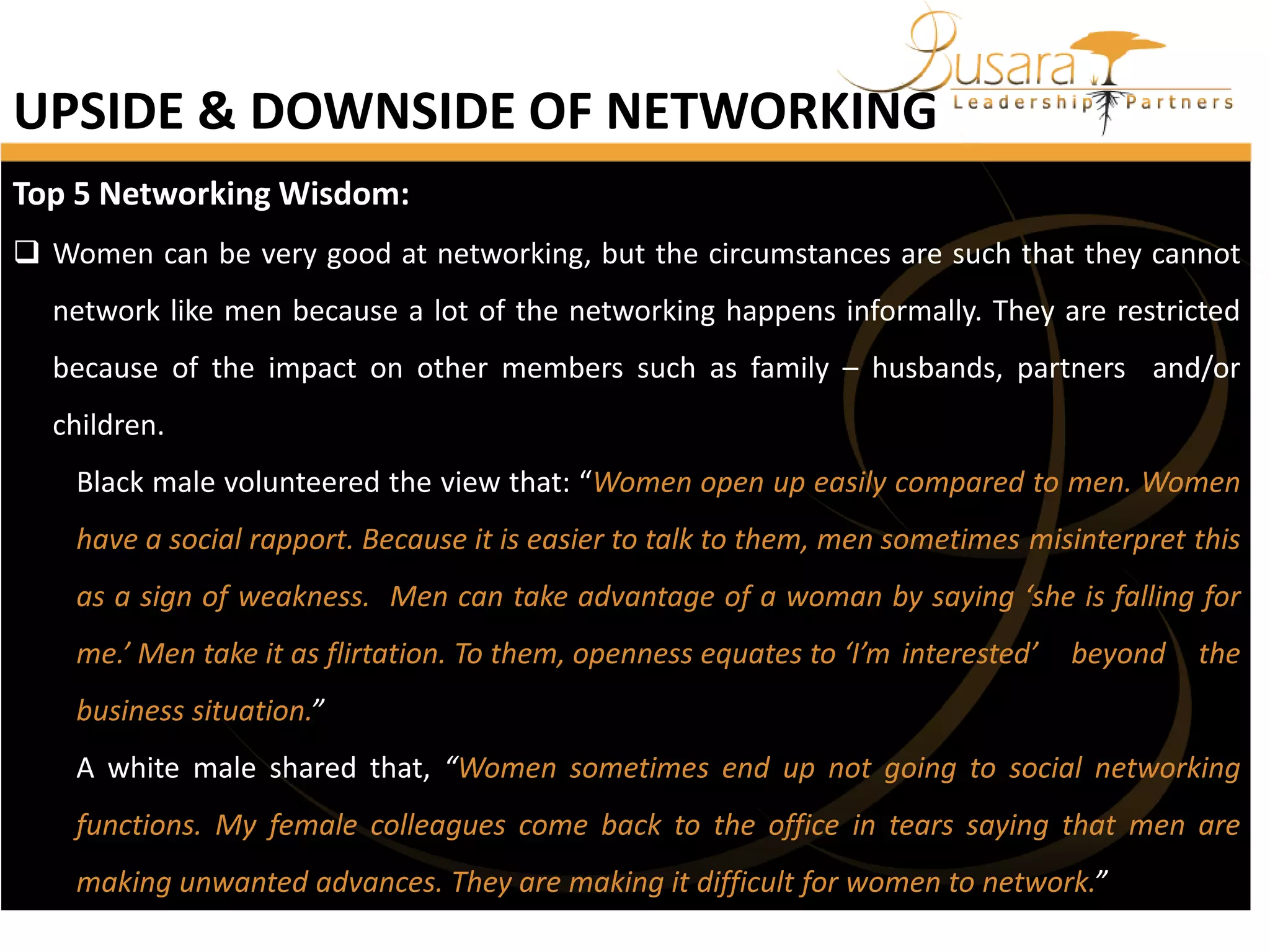 UPSIDE & DOWNSIDE OF NETWORKING
Top 5 Networking Wisdom:
 Women can be very good at networking, but the circumstances are such that they cannot
network like men because a lot of the networking happens informally. They are restricted

because of the impact on other members such as family – husbands, partners and/or
children.
Black male volunteered the view that: “Women open up easily compared to men. Women
have a social rapport. Because it is easier to talk to them, men sometimes misinterpret this
as a sign of weakness. Men can take advantage of a woman by saying ‘she is falling for
me.’ Men take it as flirtation. To them, openness equates to ‘I’m interested’

beyond

the

business situation.”
A white male shared that, “Women sometimes end up not going to social networking
functions. My female colleagues come back to the office in tears saying that men are
making unwanted advances. They are making it difficult for women to network.”

 