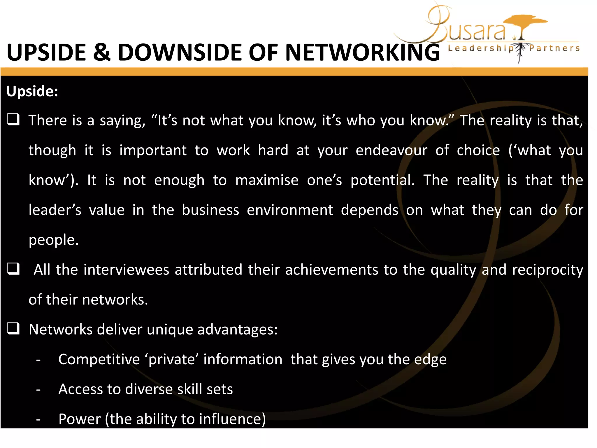 UPSIDE & DOWNSIDE OF NETWORKING
Upside:
 There is a saying, “It’s not what you know, it’s who you know.” The reality is that,
though it is important to work hard at your endeavour of choice (‘what you

know’). It is not enough to maximise one’s potential. The reality is that the
leader’s value in the business environment depends on what they can do for
people.

 All the interviewees attributed their achievements to the quality and reciprocity
of their networks.
 Networks deliver unique advantages:
-

Competitive ‘private’ information that gives you the edge

-

Access to diverse skill sets

-

Power (the ability to influence)

 