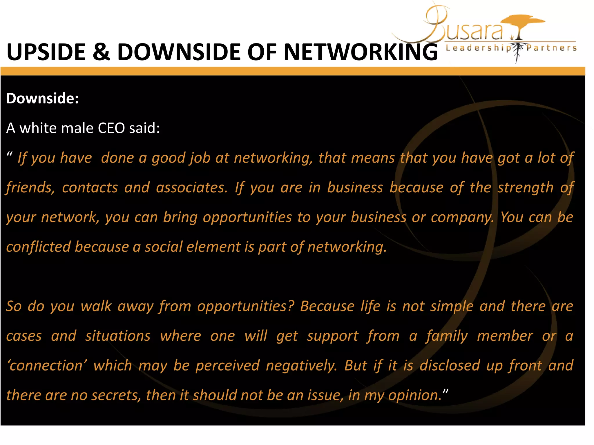 UPSIDE & DOWNSIDE OF NETWORKING
Downside:
A white male CEO said:
“ If you have done a good job at networking, that means that you have got a lot of

friends, contacts and associates. If you are in business because of the strength of
your network, you can bring opportunities to your business or company. You can be
conflicted because a social element is part of networking.

So do you walk away from opportunities? Because life is not simple and there are
cases and situations where one will get support from a family member or a
‘connection’ which may be perceived negatively. But if it is disclosed up front and

there are no secrets, then it should not be an issue, in my opinion.”

 