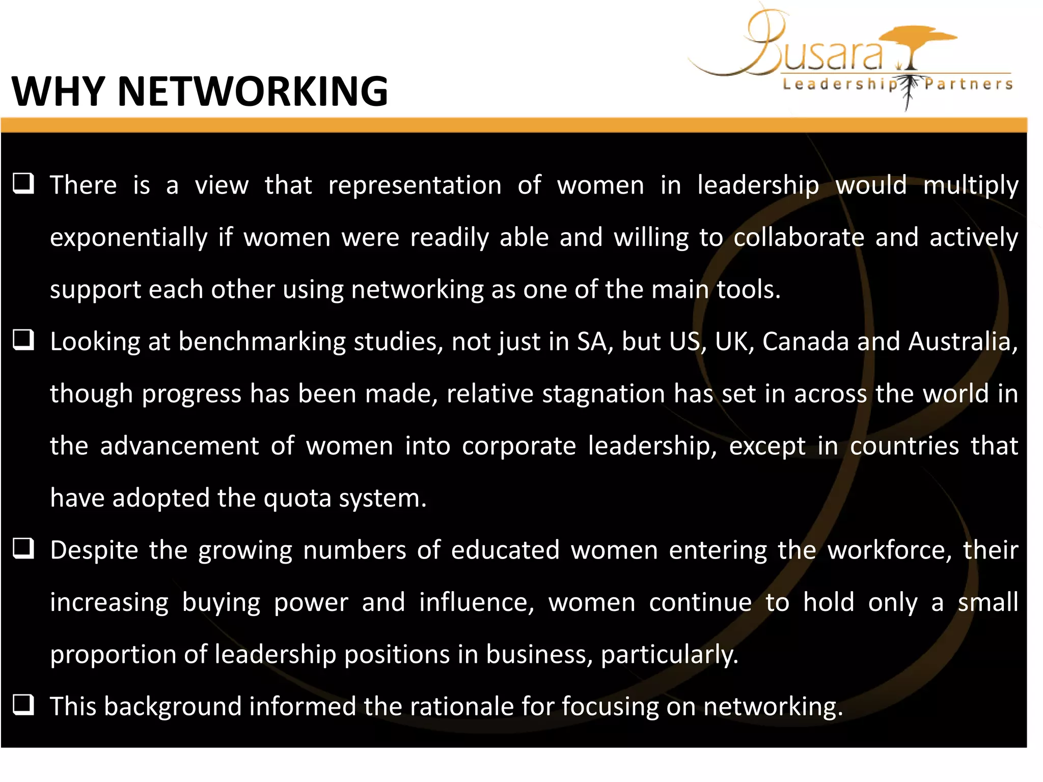 WHY NETWORKING
 There is a view that representation of women in leadership would multiply
exponentially if women were readily able and willing to collaborate and actively
support each other using networking as one of the main tools.
 Looking at benchmarking studies, not just in SA, but US, UK, Canada and Australia,
though progress has been made, relative stagnation has set in across the world in
the advancement of women into corporate leadership, except in countries that
have adopted the quota system.
 Despite the growing numbers of educated women entering the workforce, their

increasing buying power and influence, women continue to hold only a small
proportion of leadership positions in business, particularly.
 This background informed the rationale for focusing on networking.

 