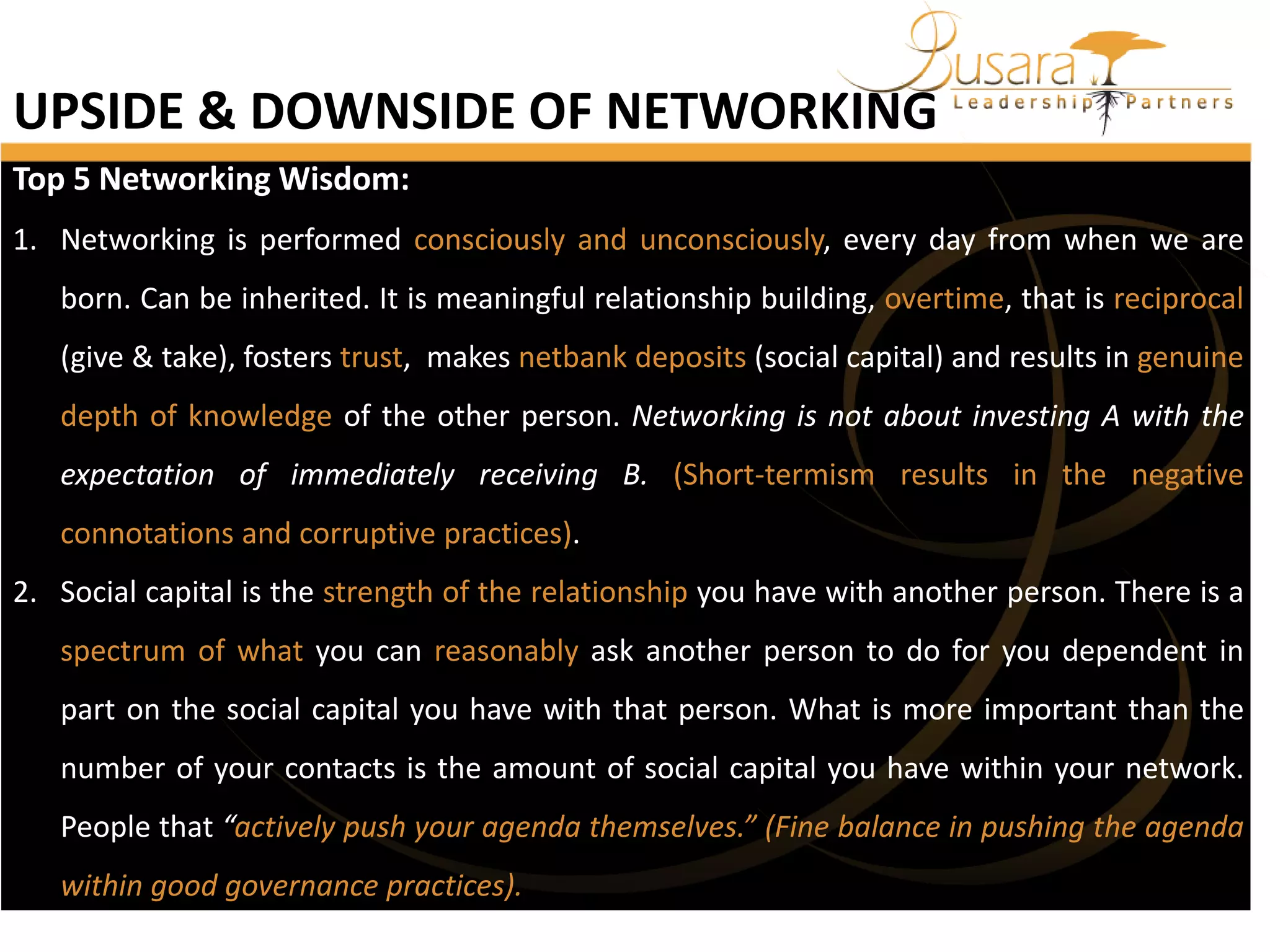 UPSIDE & DOWNSIDE OF NETWORKING
Top 5 Networking Wisdom:
1. Networking is performed consciously and unconsciously, every day from when we are
born. Can be inherited. It is meaningful relationship building, overtime, that is reciprocal
(give & take), fosters trust, makes netbank deposits (social capital) and results in genuine
depth of knowledge of the other person. Networking is not about investing A with the
expectation of immediately receiving B. (Short-termism results in the negative
connotations and corruptive practices).
2. Social capital is the strength of the relationship you have with another person. There is a
spectrum of what you can reasonably ask another person to do for you dependent in

part on the social capital you have with that person. What is more important than the
number of your contacts is the amount of social capital you have within your network.
People that “actively push your agenda themselves.” (Fine balance in pushing the agenda
within good governance practices).

 