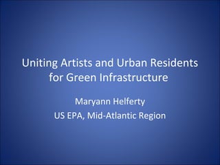 Uniting Artists and Urban Residents
      for Green Infrastructure
           Maryann Helferty
      US EPA, Mid-Atlantic Region
 