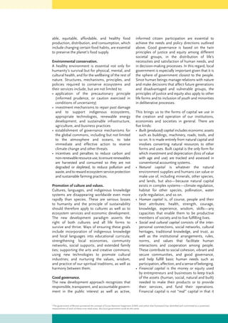 able, equitable, affordable, and healthy food
production, distribution, and consumption, which
include changing certain food habits, are essential
to preserve the planet’s food supply.
Environmental conservation.
A healthy environment is essential not only for
humanity’s survival but for physical, mental, and
cultural health, and for the wellbeing of the rest of
nature. Structures, mechanisms, principles, and
policies required to conserve ecosystems and
their services include, but are not limited to:
•	 application of the precautionary principle
(informed prudence, or caution exercised in
conditions of uncertainty)
•	 investment mechanisms to repair past damage
and to support indigenous ecosystems,
appropriate technologies, renewable energy
development, and sustainable infrastructure,
agriculture, and business practices
•	 establishment of governance mechanisms for
the global commons, including but not limited
to the atmosphere and oceans, to take
immediate and effective action to reverse
climate change and other threats
•	 incentives and penalties to reduce carbon and
non-renewableresourceuse,toensurerenewables
are harvested and consumed so they are not
degraded or depleted, to reduce pollution and
waste,andtorewardecosystemserviceprotection
and sustainable farming practices.
Promotion of culture and values.
Cultures, languages, and indigenous knowledge
systems are disappearing worldwide even more
rapidly than species. These are serious losses
to humanity and the principle of sustainability
should therefore apply to cultures as well as to
ecosystem services and economic development.
The new development paradigm asserts the
right of both cultures and all life forms to
survive and thrive. Ways of ensuring these goals
include incorporation of indigenous knowledge
and local languages into educational curricula;
strengthening local economies, community
networks, social supports, and extended family
ties; supporting the arts and creative commons;
using new technologies to promote cultural
industries; and nurturing the values, wisdom,
and practice of our spiritual traditions, as well as
harmony between them.
Good governance.
The new development approach recognizes that
responsible, transparent, and accountable govern-
ment in the public interest as well as active,
informed citizen participation are essential to
achieve the needs and policy directions outlined
above. Good governance is based on the twin
principles of justice and equity among different
societal groups, in the distribution of life’s
necessities and satisfaction of human needs, and
in decision-making processes. In this regard, local
government is especially important given that it is
the sphere of government closest to the people.
Since human beings manage relations with nature
and make decisions that affect future generations
and disadvantaged and vulnerable groups, the
principles of justice and equity also apply to other
life forms and to inclusion of youth and minorities
in deliberative processes.
This brings us to the forms of capital we use in
the creation and operation of our institutions,
economies and societies in general. There are
five kinds:
•	 Built (produced) capital includes economic assets
such as buildings, machinery, roads, tools, and
so on. It is made entirely from natural capital and
involves converting natural resources to other
forms and uses. Built capital is the only form for
which investment and depreciation (loss of value
with age and use) are tracked and assessed in
conventional accounting systems.
•	 Natural capital is whatever the natural
environment supplies and humans can value or
make use of, including minerals, other species,
and lands, but also—because natural capital
exists in complex systems—climate regulation,
habitat for other species, pollination, water
cycle regulation, and so on.
•	 Human capital is, of course, people and their
best attributes: health, strength, courage,
knowledge, experience, wisdom, skills—any
capacities that enable them to be productive
members of society and to live fulfilling lives.
•	 Social and cultural capital consists of the inter-
personal connections, social networks, cultural
heritages, traditional knowledge, and trust, as
well as the institutional arrangements, rules,
norms, and values that facilitate human
interactions and cooperation among people.
These contribute to social cohesion, vibrant and
secure communities, and good governance,
and help fulfill basic human needs such as
participation, affection, andasenseofbelonging.
•	 Financial capital is the money or equity used
by entrepreneurs and businesses to keep track
of the assets (human, social, natural and built)
needed to make their products or to provide
their services, and fund their operations.
Financial capital is not “real” capital in that it
6
The government of Bhutan pioneered the concept of Gross National Happiness (GNH) and within that framework has identified and committed to a systematic
measurement of each of these nine need areas. Any local government could do the same.
 