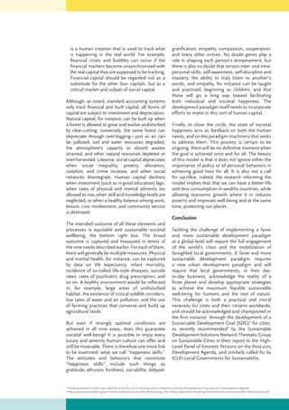 is a human creation that is used to track what
is happening in the real world. For example,
financial crises and bubbles can occur if the
financial markers become unsynchronized with
the real capital they are supposed to be tracking.
Financial capital should be regarded not as a
substitute for the other four capitals, but as a
critical marker and subset of social capital.
Although, as noted, standard accounting systems
only track financial and built capital, all forms of
capital are subject to investment and depreciation.
Natural capital, for instance, can be built up when
a forest is allowed to grow and evolve undisturbed
by clear-cutting; conversely, the same forest can
depreciate through over-logging—just as air can
be polluted, soil and water resources degraded,
the atmosphere’s capacity to absorb wastes
strained, and other natural resources depleted or
over-harvested. Likewise, social capital depreciates
when social inequality, poverty, alienation,
isolation, and crime increase, and when social
networks disintegrate. Human capital declines
when investment (such as in good education) lags,
when rates of physical and mental ailments are
allowed to rise, when skill and knowledge levels are
neglected, or when a healthy balance among work,
leisure, civic involvement, and community service
is destroyed.
The intended outcome of all these elements and
processes is equitable and sustainable societal
wellbeing, the bottom right box. The broad
outcome is captured and measured in terms of
the nine needs described earlier. For each of them,
there will generally be multiple measures. Physical
and mental health, for instance, can be captured
by data on life expectancy, infant mortality,
incidence of so-called life-style diseases, suicide
rates, rates of psychiatric drug prescription, and
so on. A healthy environment would be reflected
in, for example, large areas of undisturbed
habitat, the existence of critical wildlife corridors,
low rates of water and air pollution, and the use
of farming practices that conserve and build up
agricultural lands.
But even if strongly optimal conditions are
achieved in all nine areas, does this guarantee
societal well-being? It is possible to enjoy every
luxury and amenity human culture can offer and
still be miserable. There is therefore one more link
to be examined: what we call “happiness skills.”
The attitudes and behaviors that constitute
“happiness skills” include such things as
gratitude, altruism, kindness, sociability, delayed-
gratification, empathy, compassion, cooperation,
and many other virtues. No doubt genes play a
role in shaping each person’s temperament, but
there is also no doubt that certain inter- and intra-
personal skills, self-awareness, self-discipline and
mastery, the ability to truly listen to another’s
words, and empathy, for instance can be taught
and practiced, beginning as children, and that
these will go a long way toward facilitating
both individual and societal happiness. The
development paradigm itself needs to incorporate
efforts to invest in this sort of human capital.
Finally, to close the circle, the state of societal
happiness acts as feedback on both the human
needs, and on the paradigm machinery that seeks
to address them. This process is certain to be
ongoing; there will be no definitive moment when
the goal is achieved once and for all. The beauty
of this model is that it does not ignore either the
importance of policy or of personal behaviors in
achieving good lives for all. It is also not a call
for sacrifice; indeed, the research informing the
model implies that that we can have a better life
with less consumption in wealthy countries, while
allowing economic growth where it in reduces
poverty and improves well-being and at the same
time, protecting our planet.
Conclusion
Tackling the challenge of implementing a fairer
and more sustainable development paradigm
at a global level will require the full engagement
of the world’s cities and the mobilization of
farsighted local governments. A fairer and more
sustainable development paradigm requires
a new urban development paradigm and will
require that local governments, in their day-
to-day business, acknowledge the reality of a
finite planet and develop appropriate strategies
to achieve the maximum feasible sustainable
well-being for humans and the rest of nature.
This challenge is both a practical and moral
necessity for cities and their citizens worldwide,
and should be acknowledged and championed in
the first instance through the development of a
Sustainable Development Goal (SDG)7
for cities,
as recently recommended8
by the Sustainable
Development Solutions Network Thematic Group
on Sustainable Cities in their report to the High-
Level Panel of Eminent Persons on the Post-2015
Development Agenda, and similarly called for by
ICLEI-Local Governments for Sustainability.
7
The development of SDGs was called for at the Rio+20 Conference and is intended to provide the backbone of the post-2015 Development Agenda.
8
http://www.post2015hlp.org/wp-content/uploads/2013/05/Revi-Rosenzweig_The-Urban-Opportunity-Enabling-Transformative-and-Sustainable-Development.pdf
 