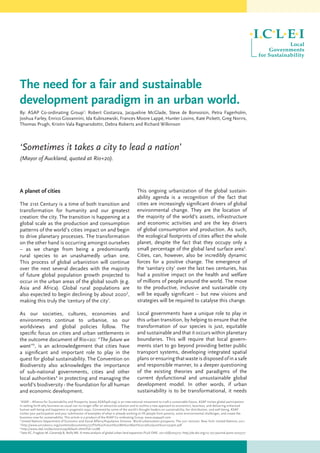 The need for a fair and sustainable
development paradigm in an urban world.
By: ASAP Co-ordinating Group1
: Robert Costanza, Jacqueline McGlade, Steve de Bonvoisin, Petra Fagerholm,
Joshua Farley, Enrico Giovannini, Ida Kubiszewski, Frances Moore Lappé, Hunter Lovins, Kate Pickett, Greg Norris,
Thomas Prugh, Kristin Vala Ragnarsdottir, Debra Roberts and Richard Wilkinson
‘Sometimes it takes a city to lead a nation’
(Mayor of Auckland, quoted at Rio+20).
A planet of cities
The 21st Century is a time of both transition and
transformation for humanity and our greatest
creation: the city. The transition is happening at a
global scale as the production and consumption
patterns of the world’s cities impact on and begin
to drive planetary processes. The transformation
on the other hand is occurring amongst ourselves
– as we change from being a predominantly
rural species to an unashamedly urban one.
This process of global urbanistion will continue
over the next several decades with the majority
of future global population growth projected to
occur in the urban areas of the global south (e.g.
Asia and Africa). Global rural populations are
also expected to begin declining by about 20202
,
making this truly the ‘century of the city’.
As our societies, cultures, economies and
environments continue to urbanise, so our
worldviews and global policies follow. The
specific focus on cities and urban settlements in
the outcome document of Rio+20: “The future we
want”3
, is an acknowledgement that cities have
a significant and important role to play in the
quest for global sustainability. The Convention on
Biodiversity also acknowledges the importance
of sub-national governments, cities and other
local authorities4
in protecting and managing the
world’s biodiversity - the foundation for all human
and economic development.
This ongoing urbanization of the global sustain-
ability agenda is a recognition of the fact that
cities are increasingly significant drivers of global
environmental change. They are the location of
the majority of the world’s assets, infrastructure
and economic activities and are the key drivers
of global consumption and production. As such,
the ecological footprints of cities affect the whole
planet, despite the fact that they occupy only a
small percentage of the global land surface area5
.
Cities, can, however, also be incredibly dynamic
forces for a positive change. The emergence of
the ‘sanitary city’ over the last two centuries, has
had a positive impact on the health and welfare
of millions of people around the world. The move
to the productive, inclusive and sustainable city
will be equally significant – but new visions and
strategies will be required to catalyse this change.
Local governments have a unique role to play in
this urban transition, by helping to ensure that the
transformation of our species is just, equitable
and sustainable and that it occurs within planetary
boundaries. This will require that local govern-
ments start to go beyond providing better public
transport systems, developing integrated spatial
plans or ensuring that waste is disposed of in a safe
and responsible manner, to a deeper questioning
of the existing theories and paradigms of the
current dysfunctional and unsustainable global
development model. In other words, if urban
sustainability is to be transformational, it needs
1
ASAP – Alliance for Sustainability and Prosperity (www.ASAP4all.org) is an international movement to craft a sustainable future. ASAP invites global participation
in setting forth why business-as-usual can no longer offer an attractive solution and to outline a new approach to economics, business, and delivering enhanced
human well-being and happiness in pragmatic ways. Convened by some of the world’s thought leaders on sustainability, fair distribution, and well-being, ASAP
invites your participation and your submission of examples of what is already working to lift people from poverty, solve environmental challenges, and create the
business case for sustainability. This article is a product of the ASAP Co-ordinating Group. www.asap4all.com
2
United Nations Department of Economic and Social Affairs/Population Division. World urbanization prospects: The 2011 revision. New York: United Nations; 2011.
3
http://www.uncsd2012.org/content/documents/727The%20Future%20We%20Want%2019%20June%201230pm.pdf
4
http://www.cbd.int/decision/cop/default.shtml?id=12288
5
Seto KC, Fragkias M, Güneralp B, Reilly MK. A meta-analysis of global urban land expansion.PLoS ONE. 2011;6(8):e23777. http://dx.doi.org/10.1371/journal.pone.0023777
 