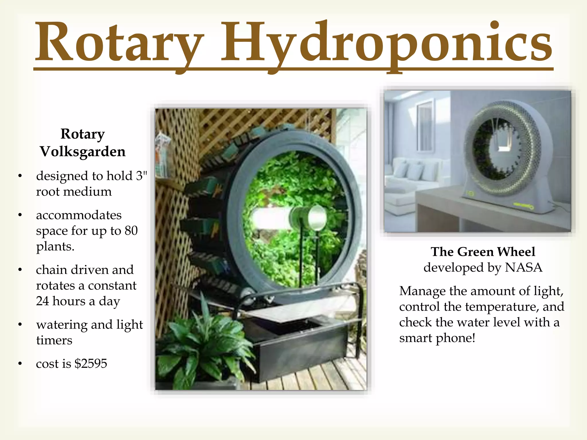 Rotary Hydroponics
The Green Wheel
developed by NASA
Manage the amount of light,
control the temperature, and
check the water level with a
smart phone!
Rotary
Volksgarden
• designed to hold 3"
root medium
• accommodates
space for up to 80
plants.
• chain driven and
rotates a constant
24 hours a day
• watering and light
timers
• cost is $2595
 