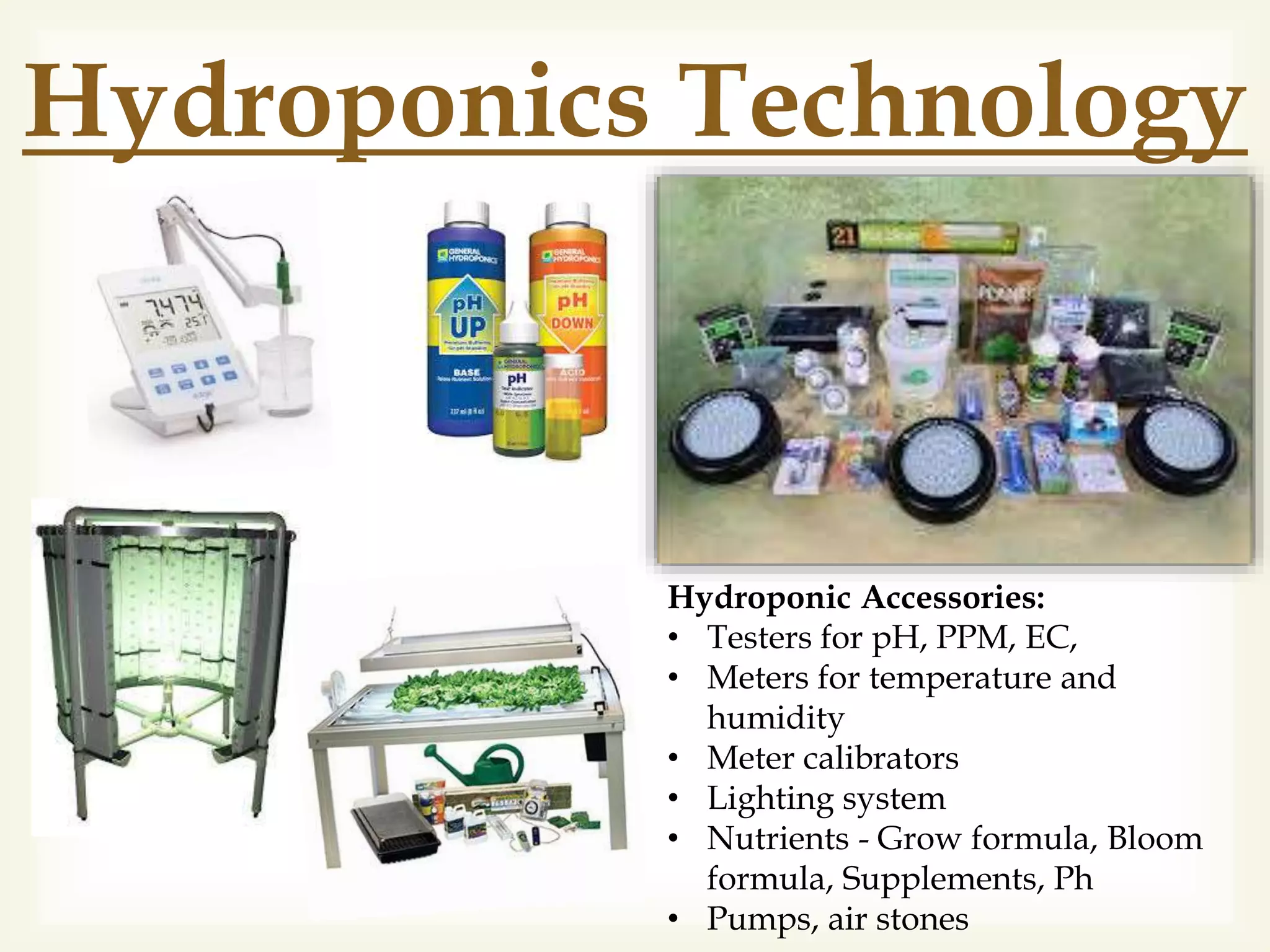 Hydroponics Technology
Hydroponic Accessories:
• Testers for pH, PPM, EC,
• Meters for temperature and
humidity
• Meter calibrators
• Lighting system
• Nutrients - Grow formula, Bloom
formula, Supplements, Ph
• Pumps, air stones
 