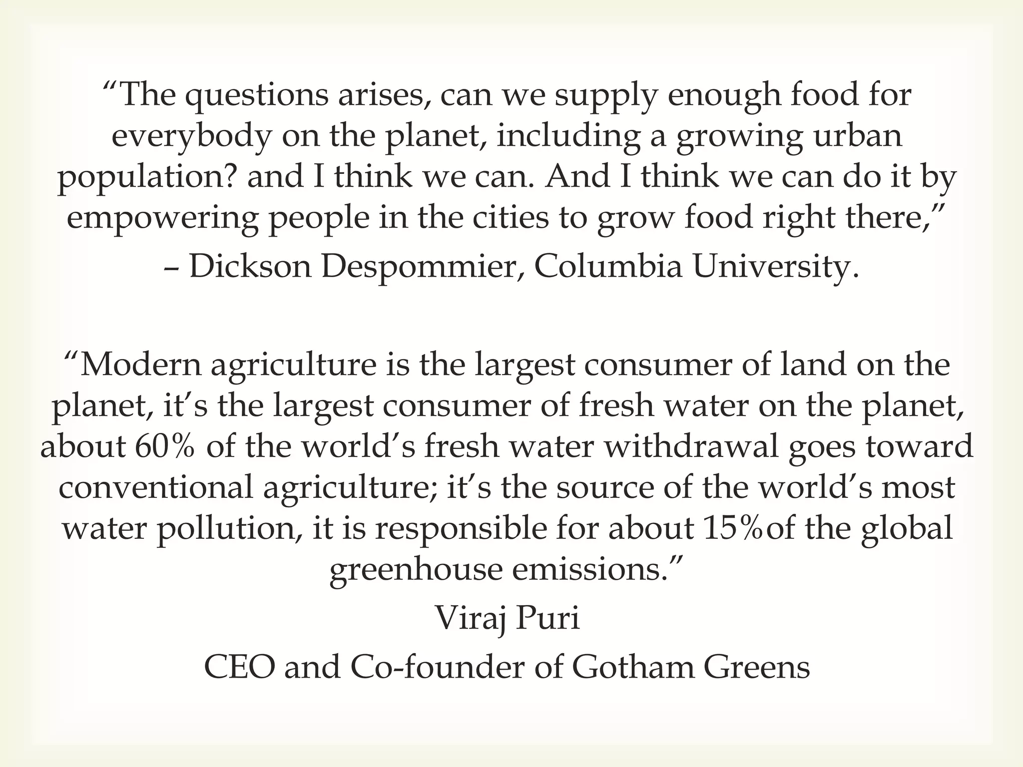 “The questions arises, can we supply enough food for
everybody on the planet, including a growing urban
population? and I think we can. And I think we can do it by
empowering people in the cities to grow food right there,”
– Dickson Despommier, Columbia University.
“Modern agriculture is the largest consumer of land on the
planet, it’s the largest consumer of fresh water on the planet,
about 60% of the world’s fresh water withdrawal goes toward
conventional agriculture; it’s the source of the world’s most
water pollution, it is responsible for about 15%of the global
greenhouse emissions.”
Viraj Puri
CEO and Co-founder of Gotham Greens
 
