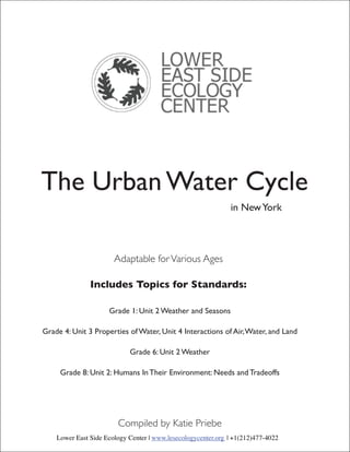 The Urban Water Cycle
                                                              in New York




                       Adaptable for Various Ages

               Includes Topics for Standards:

                     Grade 1: Unit 2 Weather and Seasons

Grade 4: Unit 3 Properties of Water, Unit 4 Interactions of Air, Water, and Land

                            Grade 6: Unit 2 Weather

     Grade 8: Unit 2: Humans In Their Environment: Needs and Tradeoffs




                        Compiled by Katie Priebe
    Lower East Side Ecology Center | www.lesecologycenter.org | +1(212)477-4022
 