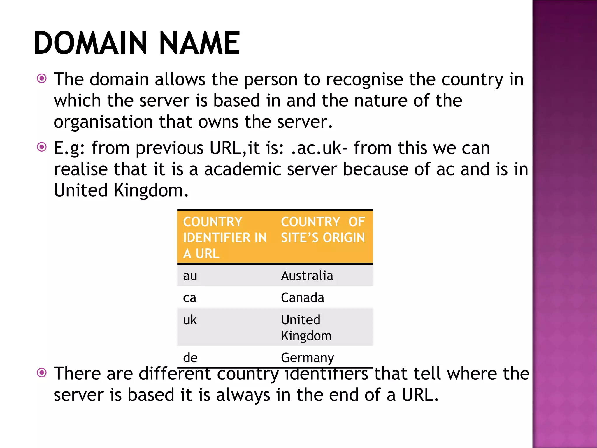 DOMAIN NAME The domain allows the person to recognise the country in which the server is based in and the nature of the organisation that owns the server.  E.g: from previous URL,it is: .ac.uk- from this we can realise that it is a academic server because of ac and is in United Kingdom. There are different country identifiers that tell where the server is based it is always in the end of a URL. COUNTRY IDENTIFIER IN A URL COUNTRY  OF SITE’S ORIGIN au Australia ca Canada uk United Kingdom de Germany 