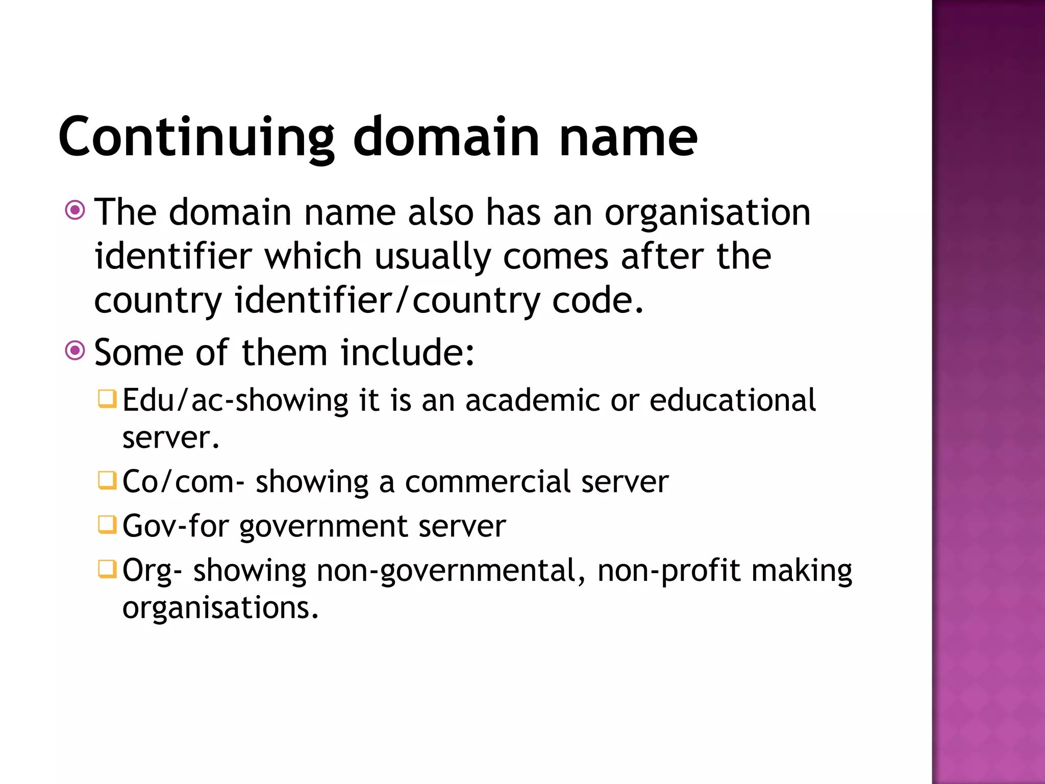 Continuing domain name The domain name also has an organisation identifier which usually comes after the country identifier/country code. Some of them include: Edu/ac-showing it is an academic or educational server. Co/com- showing a commercial server Gov-for government server Org- showing non-governmental, non-profit making organisations. 