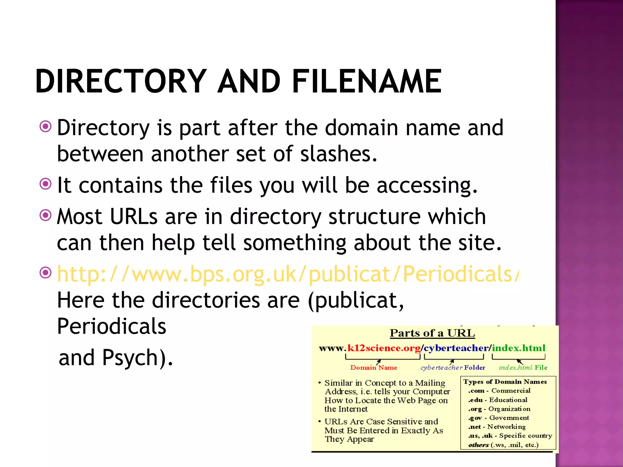DIRECTORY AND FILENAME Directory is part after the domain name and between another set of slashes. It contains the files you will be accessing. Most URLs are in directory structure which can then help tell something about the site.  http://www.bps.org.uk/publicat/Periodicals/Psych/PSY9_97.HTM Here the directories are (publicat, Periodicals and Psych). 