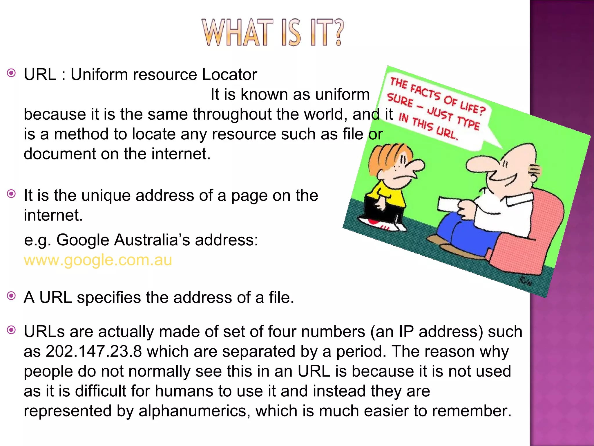URLs are actually made of set of four numbers (an IP address) such as 202.147.23.8 which are separated by a period. The reason why people do not normally see this in an URL is because it is not used as it is difficult for humans to use it and instead they are represented by alphanumerics, which is much easier to remember. It is the unique address of a page on the internet.  e.g. Google Australia’s address:  www.google.com.au A URL specifies the address of a file. URL : Uniform resource Locator  It is known as uniform because it is the same throughout the world, and it is a method to locate any resource such as file or document on the internet.  