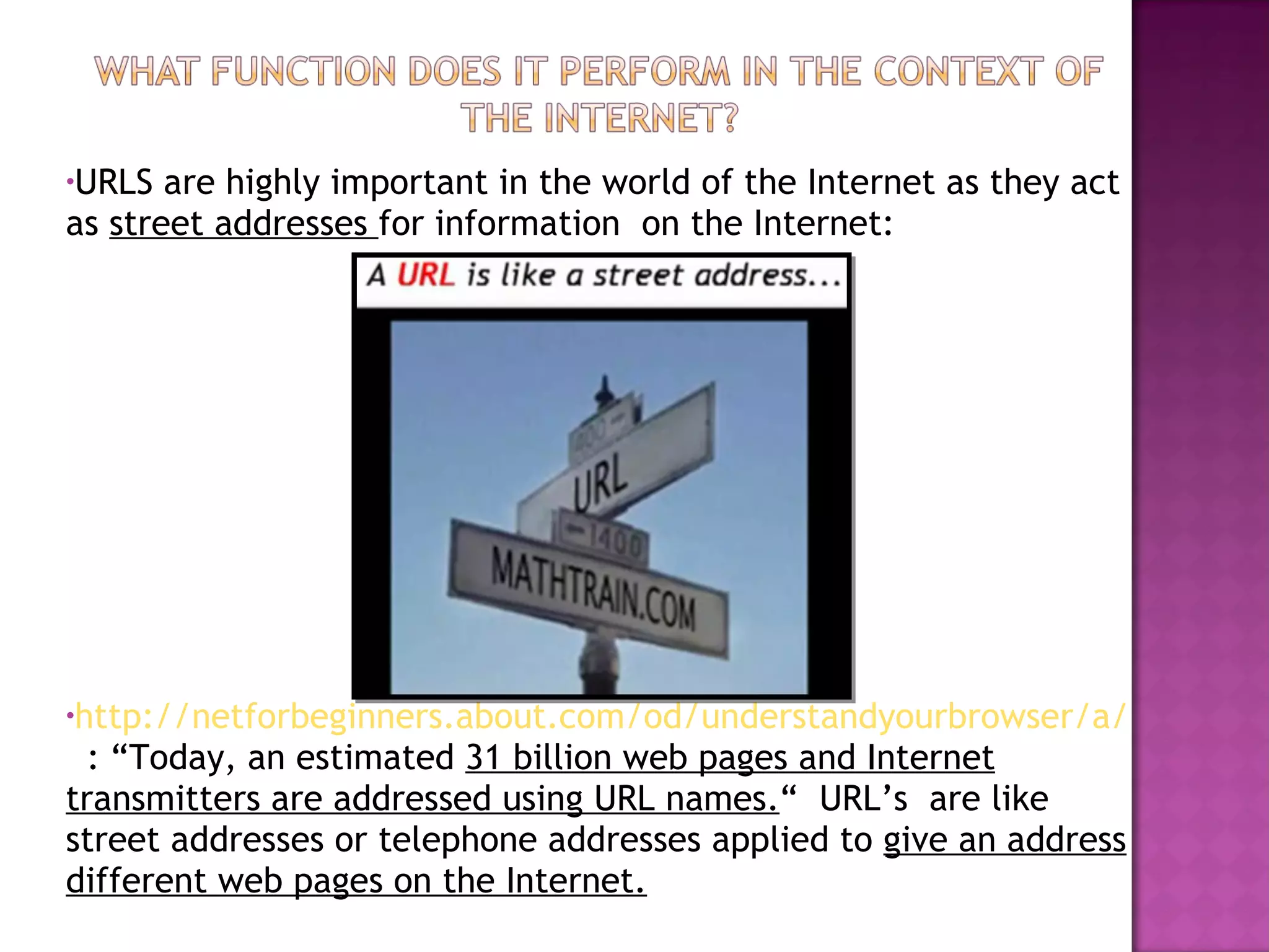 URLS are highly important in the world of the Internet as they act as  street addresses  for information  on the Internet:  http://netforbeginners.about.com/od/understandyourbrowser/a/URLs.htm   : “Today, an estimated  31 billion web pages and Internet transmitters are addressed using URL names. “  URL’s  are like street addresses or telephone addresses applied to  give an address different web pages on the Internet. 