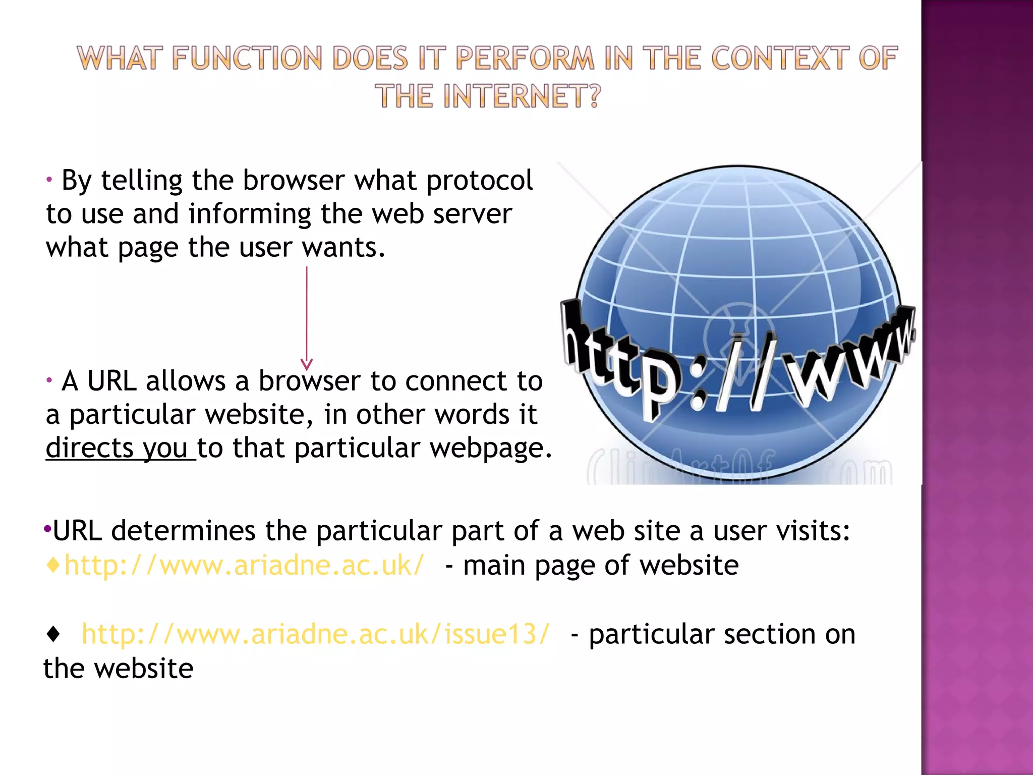 By telling the browser what protocol to use and informing the web server what page the user wants. A URL allows a browser to connect to a particular website, in other words it  directs you  to that particular webpage. URL determines the particular part of a web site a user visits: http://www.ariadne.ac.uk/   - main page of website http://www.ariadne.ac.uk/issue13/   - particular section on the website 