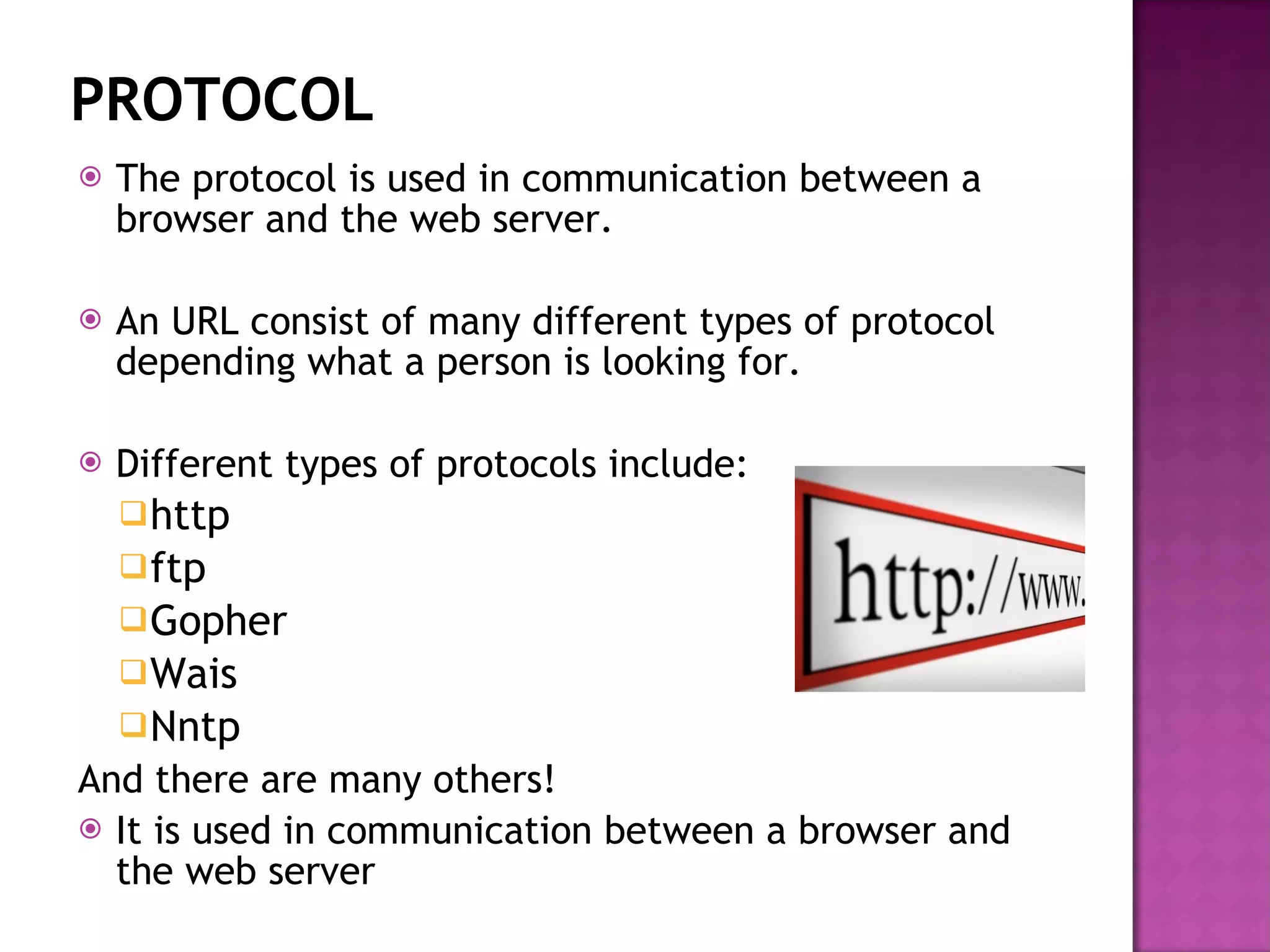 PROTOCOL The protocol is used in communication between a browser and the web server. An URL consist of many different types of protocol depending what a person is looking for. Different types of protocols include: http ftp Gopher Wais Nntp And there are many others! It is used in communication between a browser and the web server 