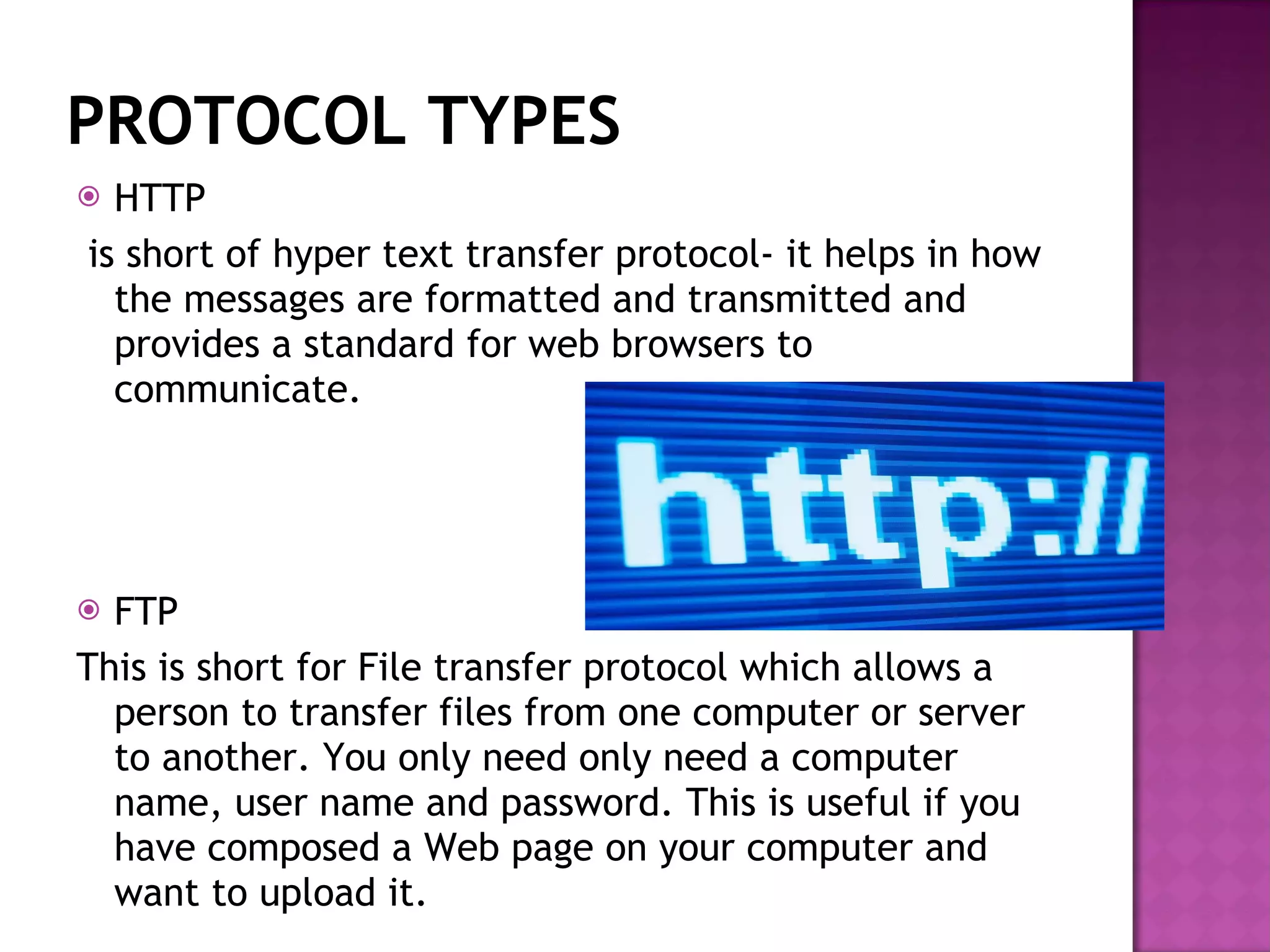 PROTOCOL TYPES HTTP is short of hyper text transfer protocol- it helps in how the messages are formatted and transmitted and provides a standard for web browsers to communicate. FTP  This is short for File transfer protocol which allows a person to transfer files from one computer or server to another. You only need only need a computer name, user name and password. This is useful if you have composed a Web page on your computer and want to upload it. 