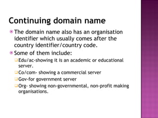 Continuing domain name The domain name also has an organisation identifier which usually comes after the country identifier/country code. Some of them include: Edu/ac-showing it is an academic or educational server. Co/com- showing a commercial server Gov-for government server Org- showing non-governmental, non-profit making organisations. 