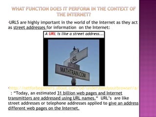 URLS are highly important in the world of the Internet as they act as  street addresses  for information  on the Internet:  http://netforbeginners.about.com/od/understandyourbrowser/a/URLs.htm   : “Today, an estimated  31 billion web pages and Internet transmitters are addressed using URL names. “  URL’s  are like street addresses or telephone addresses applied to  give an address different web pages on the Internet. 