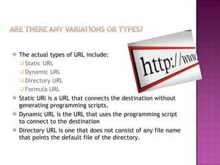 The actual types of URL include:  Static URL Dynamic URL  Directory URL  Formula URL Static URl is a URL that connects the destination without generating programming scripts.  Dynamic URL is the URL that uses the programming script to connect to the destination  Directory URL is one that does not consist of any file name that points the default file of the directory. 