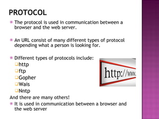 PROTOCOL The protocol is used in communication between a browser and the web server. An URL consist of many different types of protocol depending what a person is looking for. Different types of protocols include: http ftp Gopher Wais Nntp And there are many others! It is used in communication between a browser and the web server 