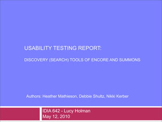 USABILITY TESTING REPORT:

DISCOVERY (SEARCH) TOOLS OF ENCORE AND SUMMONS




Authors: Heather Mathieson, Debbie Shultz, Nikki Kerber


        IDIA 642 - Lucy Holman
        May 12, 2010
 