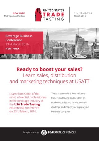 Ready to boost your sales?
Learn sales, distribution
and marketing techniques at USATT
Learn from some of the
most inﬂuential professionals
in the beverage industry at
the USA Trade Tasting
educational conference
on 23rd March, 2016.
These presentations from industry
leaders on today's leading ideas on
marketing, sales and distribution will
challenge and inspire you to grow your
beverage company.
Beverage Business
Conference
23rd March 2016
NEW YORK
brought to you by
21st, 22nd & 23rd
March 2016
NEW YORK
Metropolitan Pavilion
 