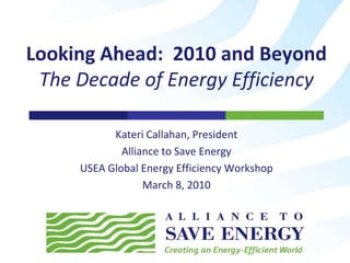 Kateri Callahan, President Alliance to Save Energy USEA Global Energy Efficiency Workshop March 8, 2010 Looking Ahead:  2010 and Beyond The Decade of Energy Efficiency 