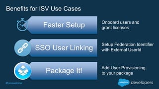 #forcewebinar
Benefits for ISV Use Cases
Faster Setup
SSO User Linking
Package It!
Onboard users and
grant licenses
Setup Federation Identifier
with External UserId
Add User Provisioning
to your package
 