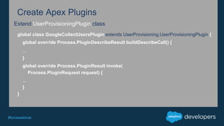 #forcewebinar
Create Apex Plugins
Extend UserProvisioningPlugin class
global class GoogleCollectUsersPlugin extends UserProvisioning.UserProvisioningPlugin {
global override Process.PluginDescribeResult buildDescribeCall() {
...
}
global override Process.PluginResult invoke(
Process.PluginRequest request) {
...
}
}
 