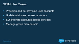 #forcewebinar
SCIM Use Cases
 Provision and de-provision user accounts
 Update attributes on user accounts
 Synchronize accounts across services
 Manage group membership
 